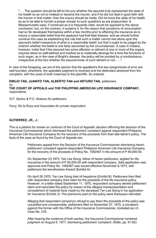 ". . . The question should be left to the jury whether the assured truly represented the state of
his health so as not to mislead or deceive the insurer; and if he did not deal in good faith with
the insurer in that matter, then the inquiry should be made, Did he know the state of his health
so as to be able to furnish a proper answer to such questions as are propounded. A
Massachusetts case, if construed as it is frequently cited, would be opposed to the above
conclusion; but, on the contrary, it sustains it, for the reason that symptoms of consumption
had so far developed themselves within a few months prior to effecting the insurance as to
induce a reasonable belief that the applicant had that fatal disease, and we should further
construe this case as establishing the rule that such a matter cannot rest alone upon the
assured's belief irrespective of what is a reasonable belief, but that it ought to be judged by the
criterion whether the belief is one fairly warranted by the circumstances. A case in Indiana,
however, holds that if the assured has some affection or ailment of one or more of the organs
inquired about so well-defined and marked as to materially derange for a time the functions of
such organ, as in the case of Bright's disease, the policy will be avoided by a nondisclosure,
irrespective of the fact whether the assured knew of such ailment or not. . . ."
In view of the foregoing, we are of the opinion that the appellant's first two assignments of error are
well founded, wherefore, the appealed judgment is reversed and the defendant absolved from the
complaint, with the costs of both instances to the plaintiffs. So ordered.
EMILIO TAN, JUANITO TAN, ALBERTO TAN and ARTURO TAN, petitioners,
vs.
THE COURT OF APPEALS and THE PHILIPPINE AMERICAN LIFE INSURANCE COMPANY,
respondents.
O.F. Santos & P.C. Nolasco for petitioners.
Ferry, De la Rosa and Associates for private respondent.
GUTIERREZ, JR., J.:
This is a petition for review on certiorari of the Court of Appeals' decision affirming the decision of the
Insurance Commissioner which dismissed the petitioners' complaint against respondent Philippine
American Life Insurance Company for the recovery of the proceeds from their late father's policy. The
facts of the case as found by the Court of Appeals are:
Petitioners appeal from the Decision of the Insurance Commissioner dismissing herein
petitioners' complaint against respondent Philippine American Life Insurance Company
for the recovery of the proceeds of Policy No. 1082467 in the amount of P 80,000.00.
On September 23,1973, Tan Lee Siong, father of herein petitioners, applied for life
insurance in the amount of P 80,000.00 with respondent company. Said application was
approved and Policy No. 1082467 was issued effective November 6,1973, with
petitioners the beneficiaries thereof (Exhibit A).
On April 26,1975, Tan Lee Siong died of hepatoma (Exhibit B). Petitioners then filed
with respondent company their claim for the proceeds of the life insurance policy.
However, in a letter dated September 11, 1975, respondent company denied petitioners'
claim and rescinded the policy by reason of the alleged misrepresentation and
concealment of material facts made by the deceased Tan Lee Siong in his application
for insurance (Exhibit 3). The premiums paid on the policy were thereupon refunded .
Alleging that respondent company's refusal to pay them the proceeds of the policy was
unjustified and unreasonable, petitioners filed on November 27, 1975, a complaint
against the former with the Office of the Insurance Commissioner, docketed as I.C.
Case No. 218.
After hearing the evidence of both parties, the Insurance Commissioner rendered
judgment on August 9, 1977, dismissing petitioners' complaint. (Rollo, pp. 91-92)
 