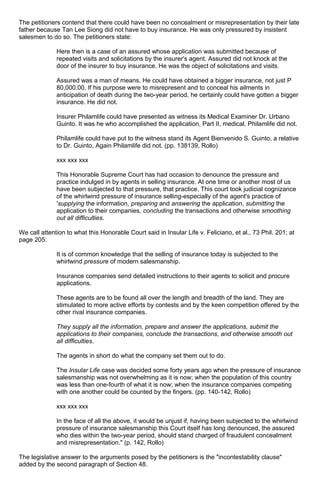 The petitioners contend that there could have been no concealment or misrepresentation by their late
father because Tan Lee Siong did not have to buy insurance. He was only pressured by insistent
salesmen to do so. The petitioners state:
Here then is a case of an assured whose application was submitted because of
repeated visits and solicitations by the insurer's agent. Assured did not knock at the
door of the insurer to buy insurance. He was the object of solicitations and visits.
Assured was a man of means. He could have obtained a bigger insurance, not just P
80,000.00. If his purpose were to misrepresent and to conceal his ailments in
anticipation of death during the two-year period, he certainly could have gotten a bigger
insurance. He did not.
Insurer Philamlife could have presented as witness its Medical Examiner Dr. Urbano
Guinto. It was he who accomplished the application, Part II, medical. Philamlife did not.
Philamlife could have put to the witness stand its Agent Bienvenido S. Guinto, a relative
to Dr. Guinto, Again Philamlife did not. (pp. 138139, Rollo)
xxx xxx xxx
This Honorable Supreme Court has had occasion to denounce the pressure and
practice indulged in by agents in selling insurance. At one time or another most of us
have been subjected to that pressure, that practice. This court took judicial cognizance
of the whirlwind pressure of insurance selling-especially of the agent's practice of
'supplying the information, preparing and answering the application, submitting the
application to their companies, concluding the transactions and otherwise smoothing
out all difficulties.
We call attention to what this Honorable Court said in Insular Life v. Feliciano, et al., 73 Phil. 201; at
page 205:
It is of common knowledge that the selling of insurance today is subjected to the
whirlwind pressure of modern salesmanship.
Insurance companies send detailed instructions to their agents to solicit and procure
applications.
These agents are to be found all over the length and breadth of the land. They are
stimulated to more active efforts by contests and by the keen competition offered by the
other rival insurance companies.
They supply all the information, prepare and answer the applications, submit the
applications to their companies, conclude the transactions, and otherwise smooth out
all difficulties.
The agents in short do what the company set them out to do.
The Insular Life case was decided some forty years ago when the pressure of insurance
salesmanship was not overwhelming as it is now; when the population of this country
was less than one-fourth of what it is now; when the insurance companies competing
with one another could be counted by the fingers. (pp. 140-142, Rollo)
xxx xxx xxx
In the face of all the above, it would be unjust if, having been subjected to the whirlwind
pressure of insurance salesmanship this Court itself has long denounced, the assured
who dies within the two-year period, should stand charged of fraudulent concealment
and misrepresentation." (p. 142, Rollo)
The legislative answer to the arguments posed by the petitioners is the "incontestability clause"
added by the second paragraph of Section 48.
 