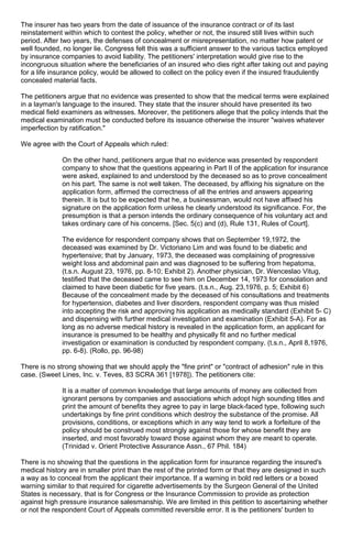 The insurer has two years from the date of issuance of the insurance contract or of its last
reinstatement within which to contest the policy, whether or not, the insured still lives within such
period. After two years, the defenses of concealment or misrepresentation, no matter how patent or
well founded, no longer lie. Congress felt this was a sufficient answer to the various tactics employed
by insurance companies to avoid liability. The petitioners' interpretation would give rise to the
incongruous situation where the beneficiaries of an insured who dies right after taking out and paying
for a life insurance policy, would be allowed to collect on the policy even if the insured fraudulently
concealed material facts.
The petitioners argue that no evidence was presented to show that the medical terms were explained
in a layman's language to the insured. They state that the insurer should have presented its two
medical field examiners as witnesses. Moreover, the petitioners allege that the policy intends that the
medical examination must be conducted before its issuance otherwise the insurer "waives whatever
imperfection by ratification."
We agree with the Court of Appeals which ruled:
On the other hand, petitioners argue that no evidence was presented by respondent
company to show that the questions appearing in Part II of the application for insurance
were asked, explained to and understood by the deceased so as to prove concealment
on his part. The same is not well taken. The deceased, by affixing his signature on the
application form, affirmed the correctness of all the entries and answers appearing
therein. It is but to be expected that he, a businessman, would not have affixed his
signature on the application form unless he clearly understood its significance. For, the
presumption is that a person intends the ordinary consequence of his voluntary act and
takes ordinary care of his concerns. [Sec. 5(c) and (d), Rule 131, Rules of Court].
The evidence for respondent company shows that on September 19,1972, the
deceased was examined by Dr. Victoriano Lim and was found to be diabetic and
hypertensive; that by January, 1973, the deceased was complaining of progressive
weight loss and abdominal pain and was diagnosed to be suffering from hepatoma,
(t.s.n. August 23, 1976, pp. 8-10; Exhibit 2). Another physician, Dr. Wenceslao Vitug,
testified that the deceased came to see him on December 14, 1973 for consolation and
claimed to have been diabetic for five years. (t.s.n., Aug. 23,1976, p. 5; Exhibit 6)
Because of the concealment made by the deceased of his consultations and treatments
for hypertension, diabetes and liver disorders, respondent company was thus misled
into accepting the risk and approving his application as medically standard (Exhibit 5- C)
and dispensing with further medical investigation and examination (Exhibit 5-A). For as
long as no adverse medical history is revealed in the application form, an applicant for
insurance is presumed to be healthy and physically fit and no further medical
investigation or examination is conducted by respondent company. (t.s.n., April 8,1976,
pp. 6-8). (Rollo, pp. 96-98)
There is no strong showing that we should apply the "fine print" or "contract of adhesion" rule in this
case. (Sweet Lines, Inc. v. Teves, 83 SCRA 361 [1978]). The petitioners cite:
It is a matter of common knowledge that large amounts of money are collected from
ignorant persons by companies and associations which adopt high sounding titles and
print the amount of benefits they agree to pay in large black-faced type, following such
undertakings by fine print conditions which destroy the substance of the promise. All
provisions, conditions, or exceptions which in any way tend to work a forfeiture of the
policy should be construed most strongly against those for whose benefit they are
inserted, and most favorably toward those against whom they are meant to operate.
(Trinidad v. Orient Protective Assurance Assn., 67 Phil. 184)
There is no showing that the questions in the application form for insurance regarding the insured's
medical history are in smaller print than the rest of the printed form or that they are designed in such
a way as to conceal from the applicant their importance. If a warning in bold red letters or a boxed
warning similar to that required for cigarette advertisements by the Surgeon General of the United
States is necessary, that is for Congress or the Insurance Commission to provide as protection
against high pressure insurance salesmanship. We are limited in this petition to ascertaining whether
or not the respondent Court of Appeals committed reversible error. It is the petitioners' burden to
 