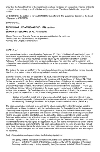 show that the factual findings of the respondent court are not based on substantial evidence or that its
conclusions are contrary to applicable law and jurisprudence. They have failed to discharge that
burden.
WHEREFORE, the petition is hereby DENIED for lack of merit. The questioned decision of the Court
of Appeals is AFFIRMED.
SO ORDERED.
THE INSULAR LIFE ASSURANCE CO., LTD., petitioner,
vs.
SERAFIN D. FELICIANO ET AL., respondents.
Manuel Roxas and Araneta, Zaragoza, Araneta and Bautista for petitioner.
Deflfin Joven and Pablo Lorenzo for respondents.
Ramirez and Ortigas as amici curiae.
OZAETA, J.:
In a four-to-three decision promulgated on September 13, 1941, 1
this Court affirmed the judgment of
the Court of Appeals in favor of the respondents and against the petitioner for the sum of P25,000,
representing the value of two insurance policies issued by the petitioner on the life of Evaristo
Feliciano. A motion to reconsider and set aside said decision has been filed by the petitioner, and
both parties have submitted exhaustive and luminous written arguments in support of their respective
contentions.
The facts of the case are set forth in the majority and dissenting opinions heretofore handed down by
this Court, the salient points of which may be briefly restated as follows:
Evaristo Feliciano, who died on September 29, 1935, was suffering with advanced pulmonary
tuberculosis when he signed his applications for insurance with the petitioner on October 12, 1934.
On that same date Doctor Trepp, who had taken X-ray pictures of his lungs, informed the respondent
Dr. Serafin D. Feliciano, brother of Evaristo, that the latter "was already in a very serious ad
practically hopeless condition." Nevertheless the question contained in the application — "Have you
ever suffered from any ailment or disease of the lungs, pleurisy, pneumonia or asthma?" — appears
to have been answered , "No" And above the signature of the applicant, following the answers to the
various questions propounded to him, is the following printed statement:1awphil.net
I declare on behalf of myself and of any person who shall have or claim any interest in any
policy issued hereunder, that each of the above answers is full, complete and true, and that to
the best of my knowledge and belief I am a proper subject for life insurance. (Exhibit K.)
The false answer above referred to, as well as the others, was written by the Company's soliciting
agent Romulo M. David, in collusion with the medical examiner Dr. Gregorio Valdez, for the purpose
of securing the Company's approval of the application so that the policy to be issued thereon might
be credited to said agent in connection with the inter-provincial contest which the Company was then
holding among its soliciting agents to boost the sales of its policies. Agent David bribed Medical
Examiner Valdez with money which the former borrowed from the applicant's mother by way of
advanced payment on the premium, according to the finding of the Court of Appeals. Said court also
found that before the insured signed the application he, as well as the members of his family, told the
agent and the medical examiner that he had been sick and coughing for some time and that he had
gone three times to the Santol Sanatorium and had X-ray pictures of his lungs taken; but that in spite
of such information the agent and the medical examiner told them that the applicant was a fit subject
for insurance.
Each of the policies sued upon contains the following stipulations:
This policy and the application herefor constitute the entire contract between the parties
hereto. . . . Only the President, or the Manager, acting jointly with the Secretary or Assistant
Secretary (and then only in writing signed by them) have power in behalf of the Company to
 