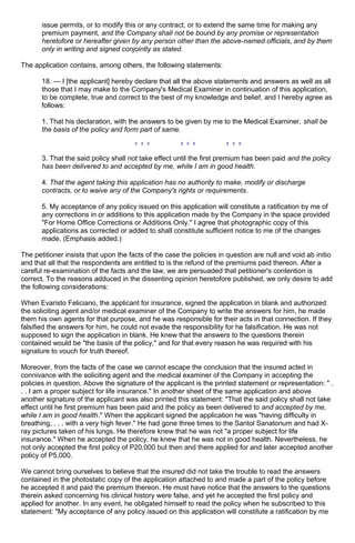 issue permits, or to modify this or any contract, or to extend the same time for making any
premium payment, and the Company shall not be bound by any promise or representation
heretofore or hereafter given by any person other than the above-named officials, and by them
only in writing and signed conjointly as stated.
The application contains, among others, the following statements:
18. — I [the applicant] hereby declare that all the above statements and answers as well as all
those that I may make to the Company's Medical Examiner in continuation of this application,
to be complete, true and correct to the best of my knowledge and belief, and I hereby agree as
follows:
1. That his declaration, with the answers to be given by me to the Medical Examiner, shall be
the basis of the policy and form part of same.
3. That the said policy shall not take effect until the first premium has been paid and the policy
has been delivered to and accepted by me, while I am in good health.
4. That the agent taking this application has no authority to make, modify or discharge
contracts, or to waive any of the Company's rights or requirements.
5. My acceptance of any policy issued on this application will constitute a ratification by me of
any corrections in or additions to this application made by the Company in the space provided
"For Home Office Corrections or Additions Only." I agree that photographic copy of this
applications as corrected or added to shall constitute sufficient notice to me of the changes
made. (Emphasis added.)
The petitioner insists that upon the facts of the case the policies in question are null and void ab initio
and that all that the respondents are entitled to is the refund of the premiums paid thereon. After a
careful re-examination of the facts and the law, we are persuaded that petitioner's contention is
correct. To the reasons adduced in the dissenting opinion heretofore published, we only desire to add
the following considerations:
When Evaristo Feliciano, the applicant for insurance, signed the application in blank and authorized
the soliciting agent and/or medical examiner of the Company to write the answers for him, he made
them his own agents for that purpose, and he was responsible for their acts in that connection. If they
falsified the answers for him, he could not evade the responsibility for he falsification. He was not
supposed to sign the application in blank. He knew that the answers to the questions therein
contained would be "the basis of the policy," and for that every reason he was required with his
signature to vouch for truth thereof.
Moreover, from the facts of the case we cannot escape the conclusion that the insured acted in
connivance with the soliciting agent and the medical examiner of the Company in accepting the
policies in question. Above the signature of the applicant is the printed statement or representation: " .
. . I am a proper subject for life insurance." In another sheet of the same application and above
another signature of the applicant was also printed this statement: "That the said policy shall not take
effect until he first premium has been paid and the policy as been delivered to and accepted by me,
while I am in good health." When the applicant signed the application he was "having difficulty in
breathing, . . . with a very high fever." He had gone three times to the Santol Sanatorium and had X-
ray pictures taken of his lungs. He therefore knew that he was not "a proper subject for life
insurance." When he accepted the policy, he knew that he was not in good health. Nevertheless, he
not only accepted the first policy of P20,000 but then and there applied for and later accepted another
policy of P5,000.
We cannot bring ourselves to believe that the insured did not take the trouble to read the answers
contained in the photostatic copy of the application attached to and made a part of the policy before
he accepted it and paid the premium thereon. He must have notice that the answers to the questions
therein asked concerning his clinical history were false, and yet he accepted the first policy and
applied for another. In any event, he obligated himself to read the policy when he subscribed to this
statement: "My acceptance of any policy issued on this application will constitute a ratification by me
 