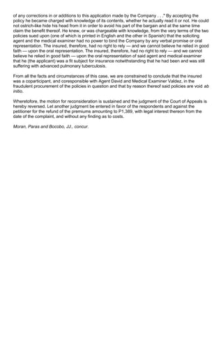 of any corrections in or additions to this application made by the Company . . ." By accepting the
policy he became charged with knowledge of its contents, whether he actually read it or not. He could
not ostrich-like hide his head from it in order to avoid his part of the bargain and at the same time
claim the benefit thereof. He knew, or was chargeable with knowledge, from the very terms of the two
policies sued upon (one of which is printed in English and the other in Spanish) that the soliciting
agent and the medical examiner had no power to bind the Company by any verbal promise or oral
representation. The insured, therefore, had no right to rely — and we cannot believe he relied in good
faith — upon the oral representation. The insured, therefore, had no right to rely — and we cannot
believe he relied in good faith — upon the oral representation of said agent and medical examiner
that he (the applicant) was a fit subject for insurance notwithstanding that he had been and was still
suffering with advanced pulmonary tuberculosis.
From all the facts and circumstances of this case, we are constrained to conclude that the insured
was a coparticipant, and coresponsible with Agent David and Medical Examiner Valdez, in the
fraudulent procurement of the policies in question and that by reason thereof said policies are void ab
initio.
Wheretofore, the motion for reconsideration is sustained and the judgment of the Court of Appeals is
hereby reversed. Let another judgment be entered in favor of the respondents and against the
petitioner for the refund of the premiums amounting to P1,389, with legal interest thereon from the
date of the complaint, and without any finding as to costs.
Moran, Paras and Bocobo, JJ., concur.
 
