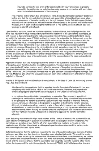 insured's service) for loss of life or for accidental bodily injury or damage to property
caused by the said motor car including law costs payable in connection with such claim
when incurred with the consent of the company."
The evidence further shows that on March 24, 1916, the said automobile was totally destroyed
by fire, and that the iron and steel portions of said automobile which did not burn were taken
into the possession of the defendant by and through its agent Smith, Bell & Company (limited),
and sold by it for a small sum, which had never been tendered to the plaintiff prior to the trial of
this case, but in open court during the trial the sum of P10 as the proceeds of such sale was
tendered to plaintiff and refused.
Upon the facts so found, which we hold are supported by the evidence, the trial judge decided that
there was no proof of fraud on the part of plaintiff in her statement of the value of the automobile, or
with respect to its ownership; that she had an insurable interest therein; and that defendant, having
agreed to the estimated value, P3,000, and having insured the automobile for that amount, upon the
basis of which the premium was paid, is bound by it and must pay the loss in accordance with the
stipulated insured value. The assignments of error made on behalf of appellant put in issue the
correctness of those conclusions of law, and some others of minor importance relating to the
exclusion of evidence. Disposing of the minor objections first, as we have reached the conclusion that
the trial court was right in holding that the defendant is bound by the estimated value of the
automobile upon which policy was issued, and that the plaintiff was not guilty of fraud in regard
thereto, the exclusion of the testimony of the witness Diehl is without importance. It merely tended to
show the alleged actual value of the automobile, and in the view we take of the case such evidence
was irrelevant.
Appellant contends that Mrs. Harding was not the owner of the automobile at the time of the issuance
of the policy, and, therefore, had no insurable interest in it. The court below found that the automobile
was given to plaintiff by her husband shortly after the issuance of the policy here in question.
Appellant does not dispute the correctness of this finding, but contends that the gift was void, citing
article 1334 of the Civil Code which provides that "All gifts between spouses during the marriage shall
be void. Moderate gifts which the spouses bestow on each other on festive days of the family are not
included in this rule."
We are of the opinion that this contention is without merit. In the case of Cook vs. McMicking 27 Phil.
Rep., 10), this court said:
It is claimed by the appellants that the so-called transfer from plaintiff's husband to her was
completely void under article 1458 of the Civil Code and that, therefore, the property still
remains the property of Edward Cook and subject to levy under execution against him.
In our opinion the position taken by appellants is untenable. They are not in a position to
challenge the validity of the transfer, if it may be called such. They bore absolutely no relation
to the parties to the transfer at the time it occurred and had no rights or interests inchoate,
present, remote, or otherwise, in the property in question at the time the transfer occurred.
Although certain transfers from husband to wife or from wife to husband are prohibited in the
article referred to, such prohibition can be taken advantage of only by persons who bear such
a relation to the parties making the transfer or to the property itself that such transfer interferes
with their rights or interests. Unless such a relationship appears the transfer cannot be
attacked.
Even assuming that defendant might have invoked article 1334 as a defense, the burden would be
upon it to show that the gift in question does not fall within the exception therein established. We
cannot say, as a matter of law, that the gift of an automobile by a husband to his wife is not a
moderate one. Whether it is or is not would depend upon the circumstances of the parties, as to
which nothing is disclosed by the record.
Defendant contends that the statement regarding the cost of the automobile was a warranty, that the
statement was false, and that, therefore, the policy never attached to the risk. We are of the opinion
that it has not been shown by the evidence that the statement was false — on the contrary we believe
that it shows that the automobile had in fact cost more than the amount mentioned. The court below
found, and the evidence shows, that the automobile was bought by plaintiff's husband a few weeks
before the issuance of the policy in question for the sum of P2,800, and that between that time and
 