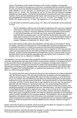 victims. The tendency of the modern decisions in this country is steadily in the opposite
direction. The powers of the agent are, prima facie, co-extensive with the business intrusted to
his care, and will not be narrowed by limitations not communicated to the person with whom he
deals. (Bebee vs. Ins. Co., 25 Conn., 51; Lycoming Ins. Co. vs. Schoolenberger, 44 Pa., 259;
Beal vs. Ins. Co., 16 Wis., 241; Davenport vs. Ins. Co., 17 Iowa, 276.) An insurance company,
establishing a local agency, must be held responsible to the parties with whom they transact
business, for the acts and declarations of the agent, within the scope of his employment, as if
they proceeded from the principal. (Sav. Bk. vs. Ins. Co., 31 Conn., 517; Hortwitz vs. Ins. Co.,
40 Mo., 557; Ayres vs. Ins. Co., 17 Iowa, 176; Howard Ins. Co. vs. Bruner, 23 Pa., 50.)
In the fifth edition of American Leading Cases, 917, after a full consideration of the authorities,
it is said:
"By the interested or officious zeal of the agents employed by the insurance companies
in the wish to outbid each other and procure customers, they not unfrequently mislead
the insured, by a false or erroneous statement of what the application should contain;
or, taking the preparation of it into their own hands, procure his signature by an
assurance that it is properly drawn, and will meet the requirements of the policy. The
better opinion seems to be that, when this course is pursued, the description of the risk
should, though nominally proceeding from the insured, be regarded as the act of the
insurers." (Rowley vs. Empire Ins. Co., 36 N.Y., 550.)
The modern decisions fully sustain this proposition, and they seem to us founded on reason
and justice, and meet our entire approval. This principle does not admit oral testimony to vary
or contradict that which is in writing, but it goes upon the idea that the writing offered in
evidence was not the instrument of the party whose name is signed to it; that it was procured
under such circumstances by the other side as estops that side from using it or relying on its
contents; not that it may be contradicted by oral testimony, but that it may be shown by such
testimony that it cannot be lawfully used against the party whose name is signed to it. (See
also Am. Life Ins. Co. vs. Mahone, 21 Wallace, 152.)
The defendant, upon the information given by plaintiff, and after an inspection of the automobile by its
examiner, having agreed that it was worth P3,000, is bound by this valuation in the absence of fraud
on the part of the insured. All statements of value are, of necessity, to a large extent matters of
opinion, and it would be outrageous to hold that the validity of all valued policies must depend upon
the absolute correctness of such estimated value. As was said by the Supreme Court of the United
States in the case of the First National Bank vs. Hartford Fire Insurance Co. (5 Otto, 673; 24 L. ed.,
563), at. p. 565 of the Lawyers Edition:
The ordinary test of the value of property is the price it will commend in the market if offered for
sale. But that test cannot, in the very nature of the case, be applied at the time application is
made for insurance. Men may honestly differ about the value of property, or as to what it will
bring in the market; and such differences are often very marked among those whose special
business it is to buy and sell property of all kinds. The assured could do no more than estimate
such value; and that, it seems, was all that he was required to do in this case. His duty was to
deal fairly with the Company in making such estimate. The special finding shows that he
discharged that duty and observed good faith. We shall not presume that the Company, after
requiring the assured in his application to give the "estimated value," and then to covenant that
he had stated all material facts in regard to such value, so far as known to him, and after
carrying that covenant, by express words, into the written contract, intended to abandon the
theory upon which it sought the contract, and make the absolute correctness of such estimated
value a condition precedent to any insurance whatever. The application, with its covenant and
stipulations, having been made a part of the policy, that presumption cannot be indulged
without imputing to the Company a purpose, by studied intricacy or an ingenious framing of the
policy, to entrap the assured into incurring obligations which, perhaps, he had no thought of
assuming.
Section 163 of the Insurance Law (Act No. 2427) provides that "the effect of a valuation in a policy of
fire insurance is the same as in a policy of marine insurance."
By the terms of section 149 of the Act cited, the valuation in a policy of marine insurance is conclusive
if the insured had an insurable interest and was not guilty of fraud.
 