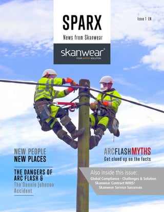 SPARX
News from Skanwear
THE DANGERS OF
ARC FLASH &
The Donnie Johnson
Accident
MYTHSARCFLASH
Get clued up on the facts
NEW PEOPLE
NEW PLACES
Also inside this issue:
Global Compliance - Challenges & Solution
Skanwear Contract WINS!
Skanwear Service Successes
Issue 1 EN
 