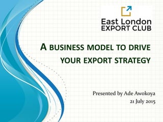A BUSINESS MODEL TO DRIVE
YOUR EXPORT STRATEGY
Presented by Ade Awokoya
21 July 2015
 