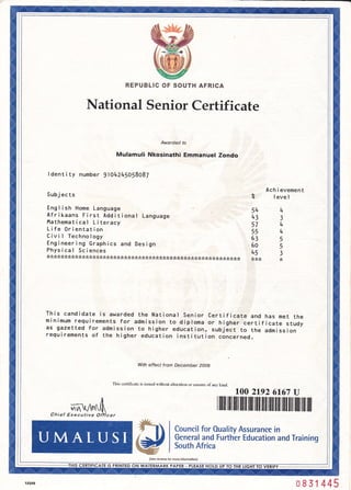 it:il
il
it
IO VERIFY
REPUBLIC OF SOUTH AFRICA
National Senior Certificate
Awarded to
Mulamuli Nkosinathi Emmanuel Zondo
I dent i ty number 9104245058087
Subj ec ts
Engl ish Home Language
Afrikaans First Additional Language
l'lathemat i cal L i teracy
Life 0rientation
Civi I Technology
Eng i neer i ng Graph i cs and Des i gn
Physical Sciences
:t:t:t:k:t:k:kJc;'<:t;k:'i:t:k:t:t:k;'<:t:t:t:t:'r:k:?:t:k:t >k:k:k:t:!:t:t:k:k:t:t:k>t:t:t;t:t:t:k>t:t:k:t:t:,<:,r:t
Ach i evement
Z level
54
33
574
554
6sS
605
t+5 3
:k:k>t :k
This candidate is awarded the National Senior Certificate and has met the
minimum requirements for admission to diploma or higher certificate study
as gazetted for admission to higher education, subject to the admission
requirements of the higher education institution concerned.
With effect from December 20O9
This certificate is issued wilhout altqation or erasure of anv kind.
100 2192 6167 U
cer
l ililil iltil iltrililt ilil iltil ililt iltil tiilt iltil ]til llil iluill
P | *nl*'?"fltffix'slffi
?nd rra n ns
(See reveBe for more lntormolion)
Chief Executive Oi,
PRINTED ON WA
0 8 31 445
 