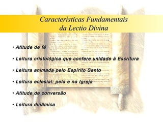 Características Fundamentais
                  da Lectio Divina

• Atitude de fé

• Leitura cristológica que confere unidade à Escritura

• Leitura animada pelo Espírito Santo

• Leitura eclesial: pela e na Igreja

• Atitude de conversão

• Leitura dinâmica
 