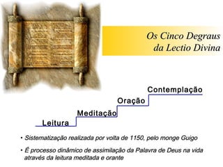 Os Cinco Degraus
                                             da Lectio Divina



                                            Contemplação
                                 Oração
                   Meditação
       Leitura
• Sistematização realizada por volta de 1150, pelo monge Guigo

• É processo dinâmico de assimilação da Palavra de Deus na vida
  através da leitura meditada e orante
 