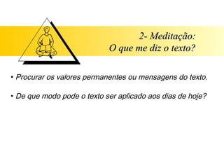 2- Meditação:
                            O que me diz o texto?

• Procurar os valores permanentes ou mensagens do texto.

• De que modo pode o texto ser aplicado aos dias de hoje?
 