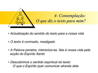 4- Contemplação:
                    O que diz o texto para mim?

• Actualização do sentido do texto para a nossa vida

• O texto é ruminado, mastigado

• A Palavra penetra, interioriza-se, fala à nossa vida pela
  acção do Espírito Santo

• Descobrimos o sentido espiritual do texto:
   O que o Espírito quer comunicar através dele
 