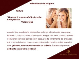 Refinamento de Imagem:
Postura
“O sorriso é a menor distância entre
duas pessoas.”
Victor Borge
A cada dia, o ambiente corporativo se torna o local onde as pessoas
tendem a passar a maior parte do seu tempo, mas nem por isso deve-se
comportar como se estivesse em casa. Desde o momento da chegada
até a hora do happy hour com os colegas do trabalho, saber se portar
com gentileza, educação e respeito ao próximo é essencial para um
ambiente corporativo saudável.
 