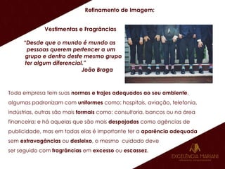 Refinamento de Imagem:
Vestimentas e Fragrâncias
“Desde que o mundo é mundo as
pessoas querem pertencer a um
grupo e dentro deste mesmo grupo
ter algum diferencial.”
João Braga
Toda empresa tem suas normas e trajes adequados ao seu ambiente,
algumas padronizam com uniformes como: hospitais, aviação, telefonia,
indústrias, outras são mais formais como: consultoria, bancos ou na área
financeira; e há aquelas que são mais despojadas como agências de
publicidade, mas em todas elas é importante ter a aparência adequada
sem extravagâncias ou desleixo, o mesmo cuidado deve
ser seguido com fragrâncias em excesso ou escassez.
 