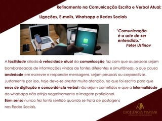 Refinamento na Comunicação Escrita e Verbal Atual:
Ligações, E-mails, Whatsapp e Redes Sociais
“Comunicação
é a arte de ser
entendido.”
Peter Ustinov
A facilidade aliada à velocidade atual da comunicação faz com que as pessoas sejam
bombardeadas de informações vindas de fontes diferentes e simultâneas, o que causa
ansiedade em escrever e responder mensagens, sejam pessoais ou corporativas.
Justamente por isso, hoje deve-se prestar muita atenção, no que foi escrito para que
erros de digitação e concordância verbal não sejam cometidos e que a informalidade
do whatsapp não atinja negativamente a imagem profissional.
Bom senso nunca fez tanto sentido quando se trata de postagens
nas Redes Sociais.
 