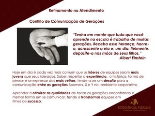 Refinamento no Atendimento
Conflito de Comunicação de Gerações
“Tenha em mente que tudo que você
aprende na escola é trabalho de muitas
gerações. Receba essa herança, honre-
a, acrescente a ela e, um dia, fielmente,
deposite-a nas mãos de seus filhos.”
Albert Einstein
Hoje em dia é cada vez mais comum que os líderes de equipes sejam mais
jovens que seus liderados. Saber respeitar a experiência, o histórico, forma de
pensar e se expressar dos mais velhos, tende a ser um desafio para a
comunicação entre as gerações Boomers, X e Y no ambiente corporativo.
Aprender a otimizar as qualidades de todas as gerações encontrando a
melhor forma em se comunicar, tende a transformar equipes em
times de sucesso.
 