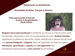 Refinamento no Atendimento
Diversidade de Etnias, Crenças e Gêneros
“Todo preconceito é fruto da
burrice e da ignorância...”
Paulo Autran
Ninguém nasce preconceituoso! O ambiente, as crenças e a forma como você
foi educado, influenciam muito na sua percepção do outro. Quebrar barreiras
respeitando as diferenças das etnias, credos, deficiências e gêneros faz de você
uma pessoa inteligente e elegante, além de respeitada em todos os lugares.
Informação, aprendizado e respeito sem pré julgamento são
ingredientes essenciais para o bom convívio em Sociedade.
 