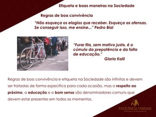 Etiqueta e boas maneiras na Sociedade
Regras de boa convivência
“Não esqueça os elogios que receber. Esqueça as ofensas.
Se conseguir isso, me ensine...” Pedro Bial
“Furar fila, sem motivo justo, é o
cúmulo da prepotência e da falta
de educação.”
Gloria Kalil
Regras de boa convivência e etiqueta na Sociedade são infinitas e devem
ser tratadas de forma específica para cada ocasião, mas o respeito ao
próximo, a educação e o bom senso são denominadores comuns que
devem estar presentes em todos os momentos.
 