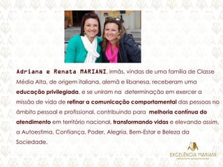 Adriana e Renata MARIANI, irmãs, vindas de uma família de Classe
Média Alta, de origem italiana, alemã e libanesa, receberam uma
educação privilegiada, e se uniram na determinação em exercer a
missão de vida de refinar a comunicação comportamental das pessoas no
âmbito pessoal e profissional, contribuindo para melhoria contínua do
atendimento em território nacional, transformando vidas e elevando assim,
a Autoestima, Confiança, Poder, Alegria, Bem-Estar e Beleza da
Sociedade.
 