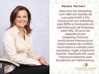 Renata Mariani
Executiva em Marketing
com MBA em Gestão do
Luxo pela FAAP e Pós
Graduação em Marketing
pela ESPM e Graduada em
Administração de Empresas
pela FMU. 20 anos de
experiência em
Marketing.Vivência
multicultural internacional.
Gerenciadora de conflitos,
motivadora e voltada para
resultados. Inglês e Espanhol
fluentes, Premiada três vezes
internacionalmente pela
Excelência em Performance.
 