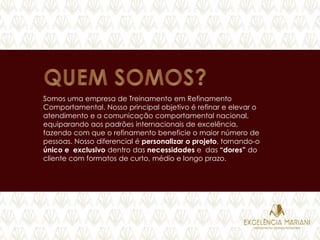 Somos uma empresa de Treinamento em Refinamento
Comportamental. Nosso principal objetivo é refinar e elevar o
atendimento e a comunicação comportamental nacional,
equiparando aos padrões internacionais de excelência,
fazendo com que o refinamento beneficie o maior número de
pessoas. Nosso diferencial é personalizar o projeto, tornando-o
único e exclusivo dentro das necessidades e das “dores” do
cliente com formatos de curto, médio e longo prazo.
 
