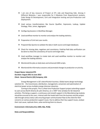  I am one of key resource of Project at ETL side and Reporting Side. Among 4
Different Modules, I was responsible for 3 Modules from Requirement analysis,
Code Design & Development, Unit and Integration testing and pre-Production and
Deployment.
 Used various transformations like Source Qualifier, Expression, Lookup, Update
Strategy, Filter, Joiner, Aggregator
 Configuring Sessions in Workflow Manager.
 Used workflow monitor to monitor and analyze the loading statistics.
 Preparation of Unit test case results.
 Prepared SQL Queries to validate the data in both source and target databases.
 Check for missing data, negatives and consistency. Field-by-Field data verification can
be done to check the consistency of source and target data.
 Used workflow manager to create task and used workflow monitor to monitor and
analyze the loading statistics
 Monitored the jobs on daily basis and enhanced UNIX scripts.
 Monitored the Informatica sessions and promoted changes to production on priority.
Project Name: Industrial RTS
Duration: August 2011 to June 2012
Client: General Electric (GE) Company, USA
Energy Management is GE’s electrification business. Global teams design technology
solutions for the transmission, distribution, management, conversion and optimization of
electrical power across multiple energy-intensive industries.
Coming to the project, This is a Real time Production Support project extending support
to users across North America & Latin America, on a ‘24X7’ time window for GE Industrial
activities. This being a support, a continuous and smooth support in the Manufacturing modules
should be ensured to the users. Interact with the heads both from the business and the project
side through various status calls ensuring proper communication flow to the client for their
concerns on various production support issues. Has to address their key support issues, analyze
their root cause, replicate them, solve and bring them to closure.
Environment: Informatica 8.6, UNIX, SQL, PLSQL
Roles and Responsibilities:
 