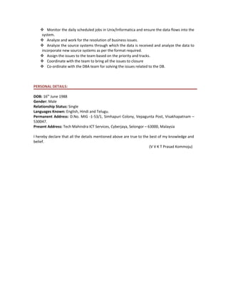  Monitor the daily scheduled jobs in Unix/Informatica and ensure the data flows into the
system.
 Analyze and work for the resolution of business issues.
 Analyze the source systems through which the data is received and analyze the data to
incorporate new source systems as per the format required.
 Assign the issues to the team based on the priority and tracks.
 Coordinate with the team to bring all the issues to closure
 Co-ordinate with the DBA team for solving the issues related to the DB.
PERSONAL DETAILS:
DOB: 16th
June 1988
Gender: Male
Relationship Status: Single
Languages Known: English, Hindi and Telugu.
Permanent Address: D.No. MIG -1-53/1, Simhapuri Colony, Vepagunta Post, Visakhapatnam –
530047.
Present Address: Tech Mahindra ICT Services, Cyberjaya, Selongor – 63000, Malaysia
I hereby declare that all the details mentioned above are true to the best of my knowledge and
belief.
(V V K T Prasad Kommoju)
 