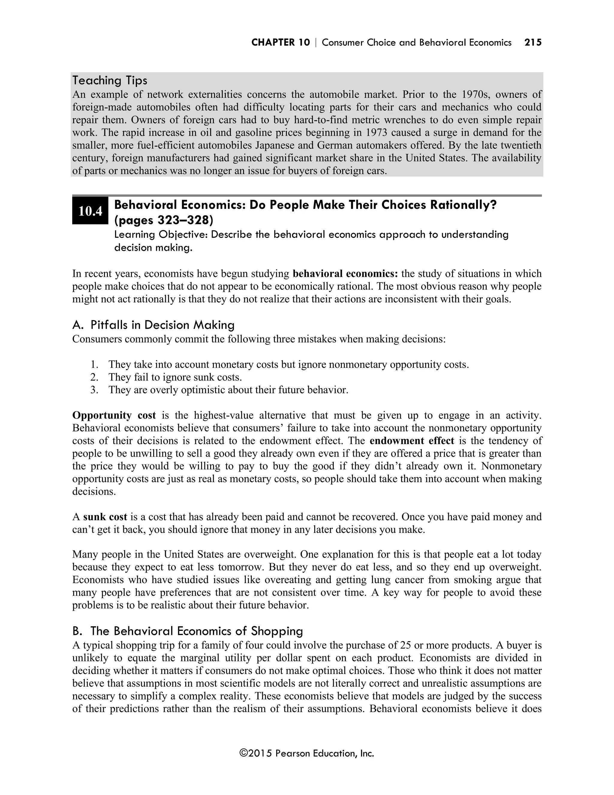 CHAPTER 10 | Consumer Choice and Behavioral Economics 215
©2015 Pearson Education, Inc.
Teaching Tips
An example of network externalities concerns the automobile market. Prior to the 1970s, owners of
foreign-made automobiles often had difficulty locating parts for their cars and mechanics who could
repair them. Owners of foreign cars had to buy hard-to-find metric wrenches to do even simple repair
work. The rapid increase in oil and gasoline prices beginning in 1973 caused a surge in demand for the
smaller, more fuel-efficient automobiles Japanese and German automakers offered. By the late twentieth
century, foreign manufacturers had gained significant market share in the United States. The availability
of parts or mechanics was no longer an issue for buyers of foreign cars.
10.4 Behavioral Economics: Do People Make Their Choices Rationally?
(pages 323–328)
Learning Objective: Describe the behavioral economics approach to understanding
decision making.
In recent years, economists have begun studying behavioral economics: the study of situations in which
people make choices that do not appear to be economically rational. The most obvious reason why people
might not act rationally is that they do not realize that their actions are inconsistent with their goals.
A. Pitfalls in Decision Making
Consumers commonly commit the following three mistakes when making decisions:
1. They take into account monetary costs but ignore nonmonetary opportunity costs.
2. They fail to ignore sunk costs.
3. They are overly optimistic about their future behavior.
Opportunity cost is the highest-value alternative that must be given up to engage in an activity.
Behavioral economists believe that consumers’ failure to take into account the nonmonetary opportunity
costs of their decisions is related to the endowment effect. The endowment effect is the tendency of
people to be unwilling to sell a good they already own even if they are offered a price that is greater than
the price they would be willing to pay to buy the good if they didn’t already own it. Nonmonetary
opportunity costs are just as real as monetary costs, so people should take them into account when making
decisions.
A sunk cost is a cost that has already been paid and cannot be recovered. Once you have paid money and
can’t get it back, you should ignore that money in any later decisions you make.
Many people in the United States are overweight. One explanation for this is that people eat a lot today
because they expect to eat less tomorrow. But they never do eat less, and so they end up overweight.
Economists who have studied issues like overeating and getting lung cancer from smoking argue that
many people have preferences that are not consistent over time. A key way for people to avoid these
problems is to be realistic about their future behavior.
B. The Behavioral Economics of Shopping
A typical shopping trip for a family of four could involve the purchase of 25 or more products. A buyer is
unlikely to equate the marginal utility per dollar spent on each product. Economists are divided in
deciding whether it matters if consumers do not make optimal choices. Those who think it does not matter
believe that assumptions in most scientific models are not literally correct and unrealistic assumptions are
necessary to simplify a complex reality. These economists believe that models are judged by the success
of their predictions rather than the realism of their assumptions. Behavioral economists believe it does
 