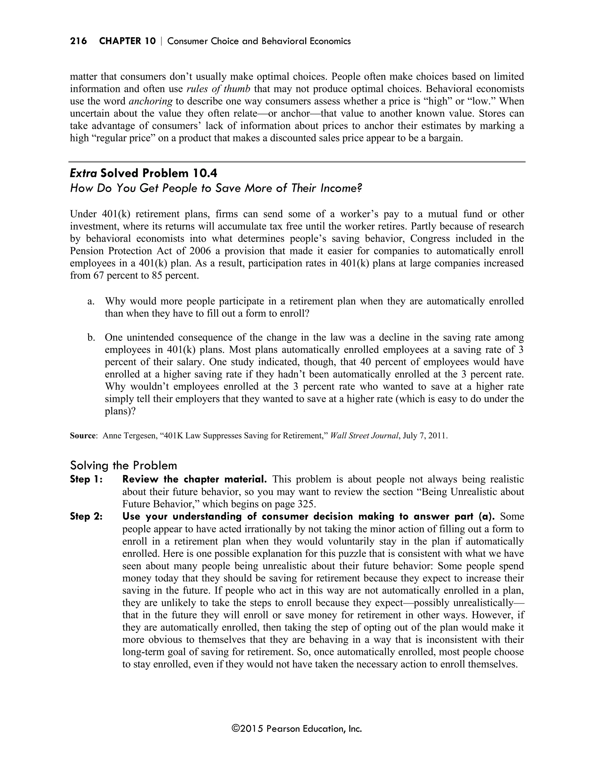 216 CHAPTER 10 | Consumer Choice and Behavioral Economics
©2015 Pearson Education, Inc.
matter that consumers don’t usually make optimal choices. People often make choices based on limited
information and often use rules of thumb that may not produce optimal choices. Behavioral economists
use the word anchoring to describe one way consumers assess whether a price is “high” or “low.” When
uncertain about the value they often relate—or anchor—that value to another known value. Stores can
take advantage of consumers’ lack of information about prices to anchor their estimates by marking a
high “regular price” on a product that makes a discounted sales price appear to be a bargain.
Extra Solved Problem 10.4
How Do You Get People to Save More of Their Income?
Under 401(k) retirement plans, firms can send some of a worker’s pay to a mutual fund or other
investment, where its returns will accumulate tax free until the worker retires. Partly because of research
by behavioral economists into what determines people’s saving behavior, Congress included in the
Pension Protection Act of 2006 a provision that made it easier for companies to automatically enroll
employees in a 401(k) plan. As a result, participation rates in 401(k) plans at large companies increased
from 67 percent to 85 percent.
a. Why would more people participate in a retirement plan when they are automatically enrolled
than when they have to fill out a form to enroll?
b. One unintended consequence of the change in the law was a decline in the saving rate among
employees in 401(k) plans. Most plans automatically enrolled employees at a saving rate of 3
percent of their salary. One study indicated, though, that 40 percent of employees would have
enrolled at a higher saving rate if they hadn’t been automatically enrolled at the 3 percent rate.
Why wouldn’t employees enrolled at the 3 percent rate who wanted to save at a higher rate
simply tell their employers that they wanted to save at a higher rate (which is easy to do under the
plans)?
Source: Anne Tergesen, “401K Law Suppresses Saving for Retirement,” Wall Street Journal, July 7, 2011.
Solving the Problem
Step 1: Review the chapter material. This problem is about people not always being realistic
about their future behavior, so you may want to review the section “Being Unrealistic about
Future Behavior,” which begins on page 325.
Step 2: Use your understanding of consumer decision making to answer part (a). Some
people appear to have acted irrationally by not taking the minor action of filling out a form to
enroll in a retirement plan when they would voluntarily stay in the plan if automatically
enrolled. Here is one possible explanation for this puzzle that is consistent with what we have
seen about many people being unrealistic about their future behavior: Some people spend
money today that they should be saving for retirement because they expect to increase their
saving in the future. If people who act in this way are not automatically enrolled in a plan,
they are unlikely to take the steps to enroll because they expect—possibly unrealistically—
that in the future they will enroll or save money for retirement in other ways. However, if
they are automatically enrolled, then taking the step of opting out of the plan would make it
more obvious to themselves that they are behaving in a way that is inconsistent with their
long-term goal of saving for retirement. So, once automatically enrolled, most people choose
to stay enrolled, even if they would not have taken the necessary action to enroll themselves.
 