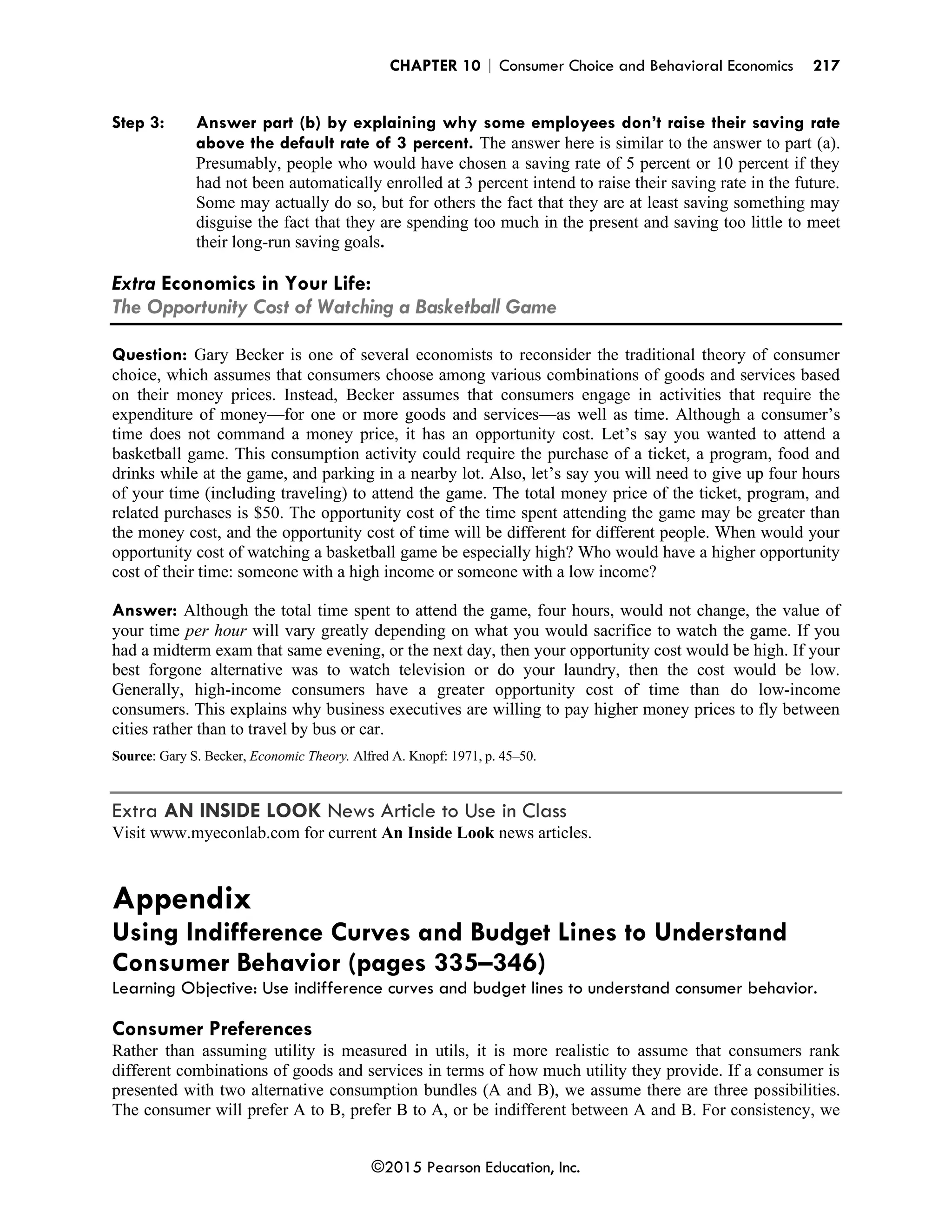 CHAPTER 10 | Consumer Choice and Behavioral Economics 217
©2015 Pearson Education, Inc.
Step 3: Answer part (b) by explaining why some employees don’t raise their saving rate
above the default rate of 3 percent. The answer here is similar to the answer to part (a).
Presumably, people who would have chosen a saving rate of 5 percent or 10 percent if they
had not been automatically enrolled at 3 percent intend to raise their saving rate in the future.
Some may actually do so, but for others the fact that they are at least saving something may
disguise the fact that they are spending too much in the present and saving too little to meet
their long-run saving goals.
Extra Economics in Your Life:
The Opportunity Cost of Watching a Basketball Game
Question: Gary Becker is one of several economists to reconsider the traditional theory of consumer
choice, which assumes that consumers choose among various combinations of goods and services based
on their money prices. Instead, Becker assumes that consumers engage in activities that require the
expenditure of money—for one or more goods and services—as well as time. Although a consumer’s
time does not command a money price, it has an opportunity cost. Let’s say you wanted to attend a
basketball game. This consumption activity could require the purchase of a ticket, a program, food and
drinks while at the game, and parking in a nearby lot. Also, let’s say you will need to give up four hours
of your time (including traveling) to attend the game. The total money price of the ticket, program, and
related purchases is $50. The opportunity cost of the time spent attending the game may be greater than
the money cost, and the opportunity cost of time will be different for different people. When would your
opportunity cost of watching a basketball game be especially high? Who would have a higher opportunity
cost of their time: someone with a high income or someone with a low income?
Answer: Although the total time spent to attend the game, four hours, would not change, the value of
your time per hour will vary greatly depending on what you would sacrifice to watch the game. If you
had a midterm exam that same evening, or the next day, then your opportunity cost would be high. If your
best forgone alternative was to watch television or do your laundry, then the cost would be low.
Generally, high-income consumers have a greater opportunity cost of time than do low-income
consumers. This explains why business executives are willing to pay higher money prices to fly between
cities rather than to travel by bus or car.
Source: Gary S. Becker, Economic Theory. Alfred A. Knopf: 1971, p. 45–50.
Extra AN INSIDE LOOK News Article to Use in Class
Visit www.myeconlab.com for current An Inside Look news articles.
Appendix
Using Indifference Curves and Budget Lines to Understand
Consumer Behavior (pages 335–346)
Learning Objective: Use indifference curves and budget lines to understand consumer behavior.
Consumer Preferences
Rather than assuming utility is measured in utils, it is more realistic to assume that consumers rank
different combinations of goods and services in terms of how much utility they provide. If a consumer is
presented with two alternative consumption bundles (A and B), we assume there are three possibilities.
The consumer will prefer A to B, prefer B to A, or be indifferent between A and B. For consistency, we
 