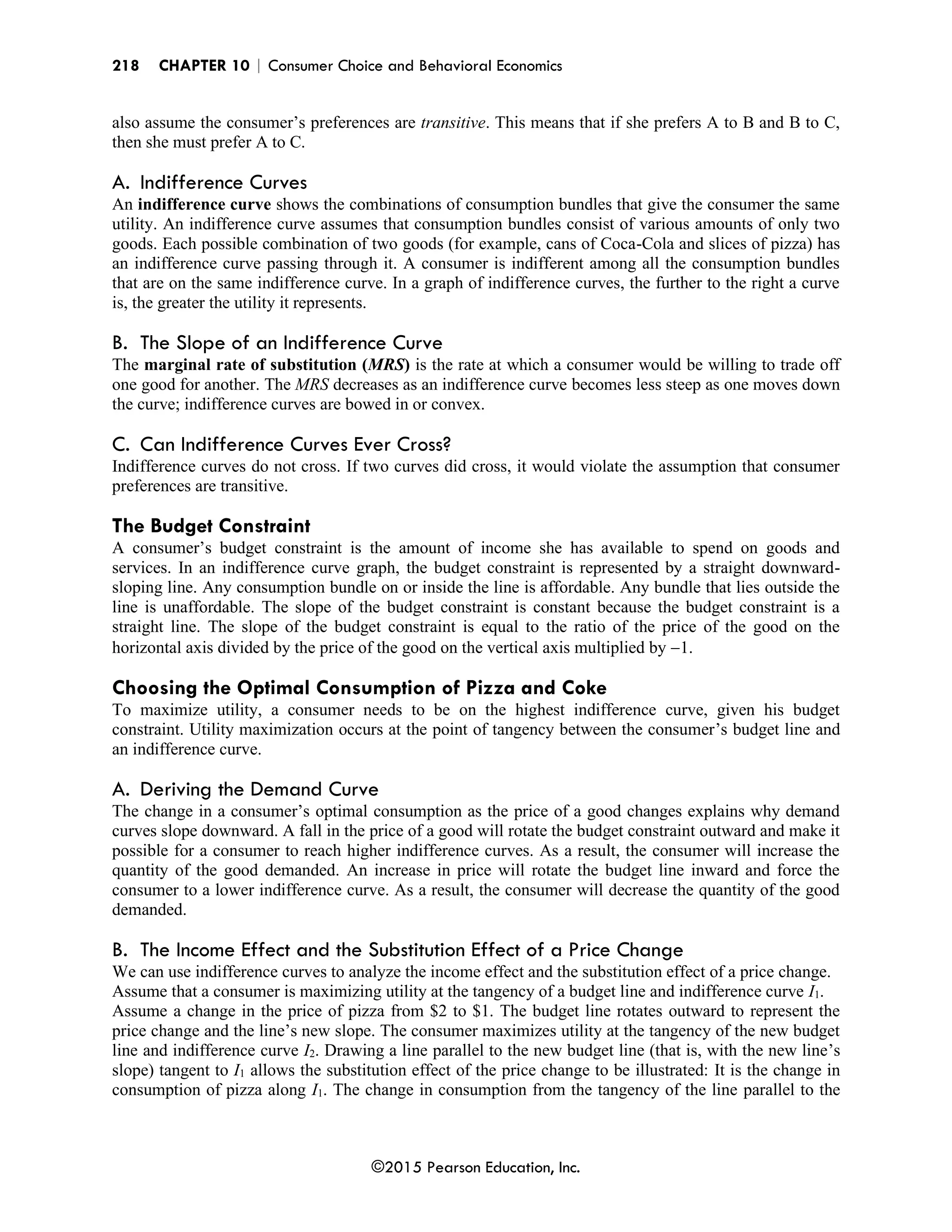 218 CHAPTER 10 | Consumer Choice and Behavioral Economics
©2015 Pearson Education, Inc.
also assume the consumer’s preferences are transitive. This means that if she prefers A to B and B to C,
then she must prefer A to C.
A. Indifference Curves
An indifference curve shows the combinations of consumption bundles that give the consumer the same
utility. An indifference curve assumes that consumption bundles consist of various amounts of only two
goods. Each possible combination of two goods (for example, cans of Coca-Cola and slices of pizza) has
an indifference curve passing through it. A consumer is indifferent among all the consumption bundles
that are on the same indifference curve. In a graph of indifference curves, the further to the right a curve
is, the greater the utility it represents.
B. The Slope of an Indifference Curve
The marginal rate of substitution (MRS) is the rate at which a consumer would be willing to trade off
one good for another. The MRS decreases as an indifference curve becomes less steep as one moves down
the curve; indifference curves are bowed in or convex.
C. Can Indifference Curves Ever Cross?
Indifference curves do not cross. If two curves did cross, it would violate the assumption that consumer
preferences are transitive.
The Budget Constraint
A consumer’s budget constraint is the amount of income she has available to spend on goods and
services. In an indifference curve graph, the budget constraint is represented by a straight downward-
sloping line. Any consumption bundle on or inside the line is affordable. Any bundle that lies outside the
line is unaffordable. The slope of the budget constraint is constant because the budget constraint is a
straight line. The slope of the budget constraint is equal to the ratio of the price of the good on the
horizontal axis divided by the price of the good on the vertical axis multiplied by −1.
Choosing the Optimal Consumption of Pizza and Coke
To maximize utility, a consumer needs to be on the highest indifference curve, given his budget
constraint. Utility maximization occurs at the point of tangency between the consumer’s budget line and
an indifference curve.
A. Deriving the Demand Curve
The change in a consumer’s optimal consumption as the price of a good changes explains why demand
curves slope downward. A fall in the price of a good will rotate the budget constraint outward and make it
possible for a consumer to reach higher indifference curves. As a result, the consumer will increase the
quantity of the good demanded. An increase in price will rotate the budget line inward and force the
consumer to a lower indifference curve. As a result, the consumer will decrease the quantity of the good
demanded.
B. The Income Effect and the Substitution Effect of a Price Change
We can use indifference curves to analyze the income effect and the substitution effect of a price change.
Assume that a consumer is maximizing utility at the tangency of a budget line and indifference curve I1.
Assume a change in the price of pizza from $2 to $1. The budget line rotates outward to represent the
price change and the line’s new slope. The consumer maximizes utility at the tangency of the new budget
line and indifference curve I2. Drawing a line parallel to the new budget line (that is, with the new line’s
slope) tangent to I1 allows the substitution effect of the price change to be illustrated: It is the change in
consumption of pizza along I1. The change in consumption from the tangency of the line parallel to the
 
