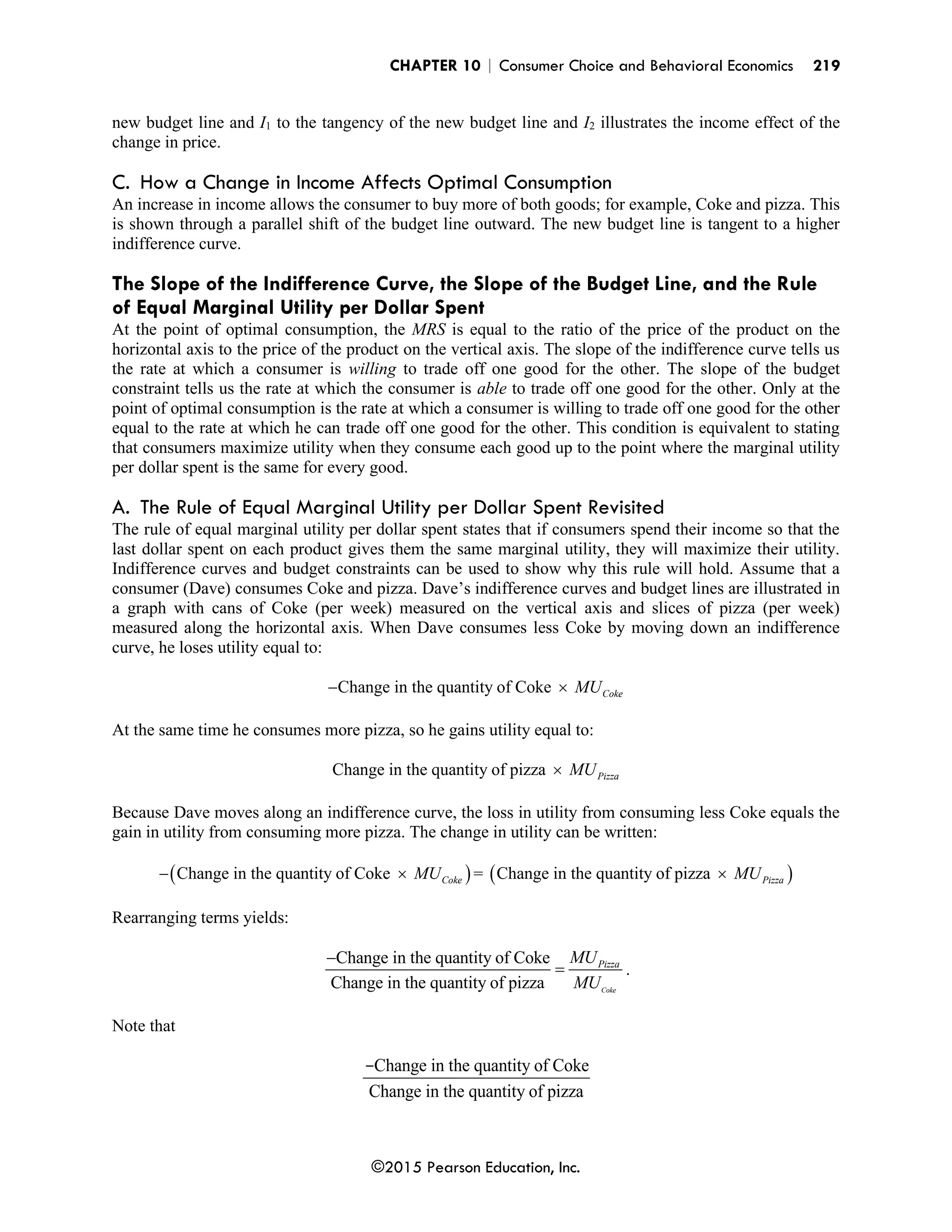 CHAPTER 10 | Consumer Choice and Behavioral Economics 219
©2015 Pearson Education, Inc.
new budget line and I1 to the tangency of the new budget line and I2 illustrates the income effect of the
change in price.
C. How a Change in Income Affects Optimal Consumption
An increase in income allows the consumer to buy more of both goods; for example, Coke and pizza. This
is shown through a parallel shift of the budget line outward. The new budget line is tangent to a higher
indifference curve.
The Slope of the Indifference Curve, the Slope of the Budget Line, and the Rule
of Equal Marginal Utility per Dollar Spent
At the point of optimal consumption, the MRS is equal to the ratio of the price of the product on the
horizontal axis to the price of the product on the vertical axis. The slope of the indifference curve tells us
the rate at which a consumer is willing to trade off one good for the other. The slope of the budget
constraint tells us the rate at which the consumer is able to trade off one good for the other. Only at the
point of optimal consumption is the rate at which a consumer is willing to trade off one good for the other
equal to the rate at which he can trade off one good for the other. This condition is equivalent to stating
that consumers maximize utility when they consume each good up to the point where the marginal utility
per dollar spent is the same for every good.
A. The Rule of Equal Marginal Utility per Dollar Spent Revisited
The rule of equal marginal utility per dollar spent states that if consumers spend their income so that the
last dollar spent on each product gives them the same marginal utility, they will maximize their utility.
Indifference curves and budget constraints can be used to show why this rule will hold. Assume that a
consumer (Dave) consumes Coke and pizza. Dave’s indifference curves and budget lines are illustrated in
a graph with cans of Coke (per week) measured on the vertical axis and slices of pizza (per week)
measured along the horizontal axis. When Dave consumes less Coke by moving down an indifference
curve, he loses utility equal to:
Change in the quantity of Coke Coke
MU
− 
At the same time he consumes more pizza, so he gains utility equal to:
Change in the quantity of pizza Pizza
MU

Because Dave moves along an indifference curve, the loss in utility from consuming less Coke equals the
gain in utility from consuming more pizza. The change in utility can be written:
( )
Change in the quantity of Coke Coke
MU
−  = ( )
Change in the quantity of pizza Pizza
MU

Rearranging terms yields:
Change in the quantity of Coke
Change in the quantity of pizza Coke
Pizza
MU
MU
−
= .
Note that
Change in the quantity of Coke
Change in the quantity of pizza
-
 