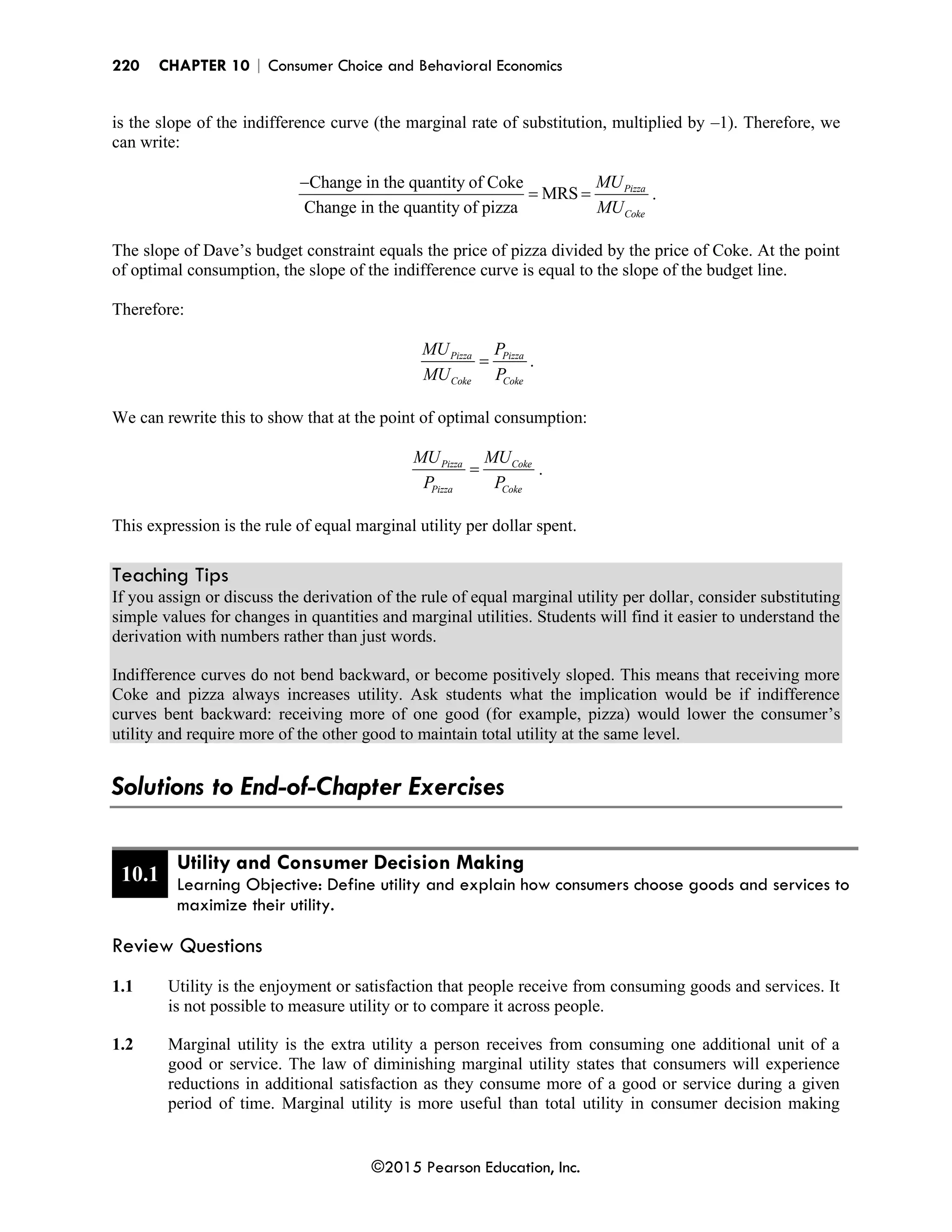 220 CHAPTER 10 | Consumer Choice and Behavioral Economics
©2015 Pearson Education, Inc.
is the slope of the indifference curve (the marginal rate of substitution, multiplied by –1). Therefore, we
can write:
Change in the quantity of Coke
MRS
Change in the quantity of pizza
Pizza
Coke
MU
MU
−
= = .
The slope of Dave’s budget constraint equals the price of pizza divided by the price of Coke. At the point
of optimal consumption, the slope of the indifference curve is equal to the slope of the budget line.
Therefore:
Pizza Pizza
Coke Coke
MU P
MU P
= .
We can rewrite this to show that at the point of optimal consumption:
Pizza Coke
Pizza Coke
MU MU
P P
= .
This expression is the rule of equal marginal utility per dollar spent.
Teaching Tips
If you assign or discuss the derivation of the rule of equal marginal utility per dollar, consider substituting
simple values for changes in quantities and marginal utilities. Students will find it easier to understand the
derivation with numbers rather than just words.
Indifference curves do not bend backward, or become positively sloped. This means that receiving more
Coke and pizza always increases utility. Ask students what the implication would be if indifference
curves bent backward: receiving more of one good (for example, pizza) would lower the consumer’s
utility and require more of the other good to maintain total utility at the same level.
Solutions to End-of-Chapter Exercises
10.1
Utility and Consumer Decision Making
Learning Objective: Define utility and explain how consumers choose goods and services to
maximize their utility.
Review Questions
1.1 Utility is the enjoyment or satisfaction that people receive from consuming goods and services. It
is not possible to measure utility or to compare it across people.
1.2 Marginal utility is the extra utility a person receives from consuming one additional unit of a
good or service. The law of diminishing marginal utility states that consumers will experience
reductions in additional satisfaction as they consume more of a good or service during a given
period of time. Marginal utility is more useful than total utility in consumer decision making
 