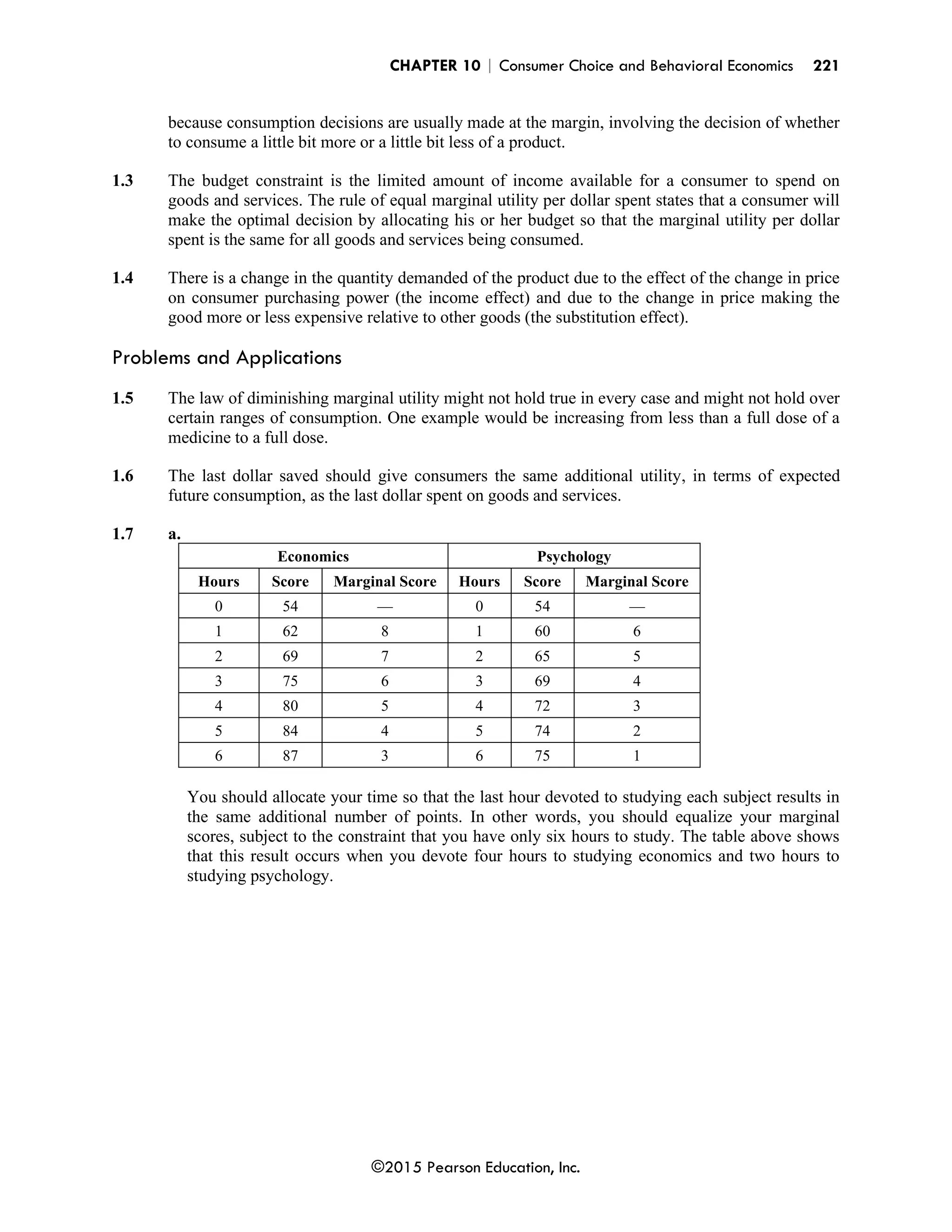CHAPTER 10 | Consumer Choice and Behavioral Economics 221
©2015 Pearson Education, Inc.
because consumption decisions are usually made at the margin, involving the decision of whether
to consume a little bit more or a little bit less of a product.
1.3 The budget constraint is the limited amount of income available for a consumer to spend on
goods and services. The rule of equal marginal utility per dollar spent states that a consumer will
make the optimal decision by allocating his or her budget so that the marginal utility per dollar
spent is the same for all goods and services being consumed.
1.4 There is a change in the quantity demanded of the product due to the effect of the change in price
on consumer purchasing power (the income effect) and due to the change in price making the
good more or less expensive relative to other goods (the substitution effect).
Problems and Applications
1.5 The law of diminishing marginal utility might not hold true in every case and might not hold over
certain ranges of consumption. One example would be increasing from less than a full dose of a
medicine to a full dose.
1.6 The last dollar saved should give consumers the same additional utility, in terms of expected
future consumption, as the last dollar spent on goods and services.
1.7 a.
Economics Psychology
Hours Score Marginal Score Hours Score Marginal Score
0 54 — 0 54 —
1 62 8 1 60 6
2 69 7 2 65 5
3 75 6 3 69 4
4 80 5 4 72 3
5 84 4 5 74 2
6 87 3 6 75 1
You should allocate your time so that the last hour devoted to studying each subject results in
the same additional number of points. In other words, you should equalize your marginal
scores, subject to the constraint that you have only six hours to study. The table above shows
that this result occurs when you devote four hours to studying economics and two hours to
studying psychology.
 
