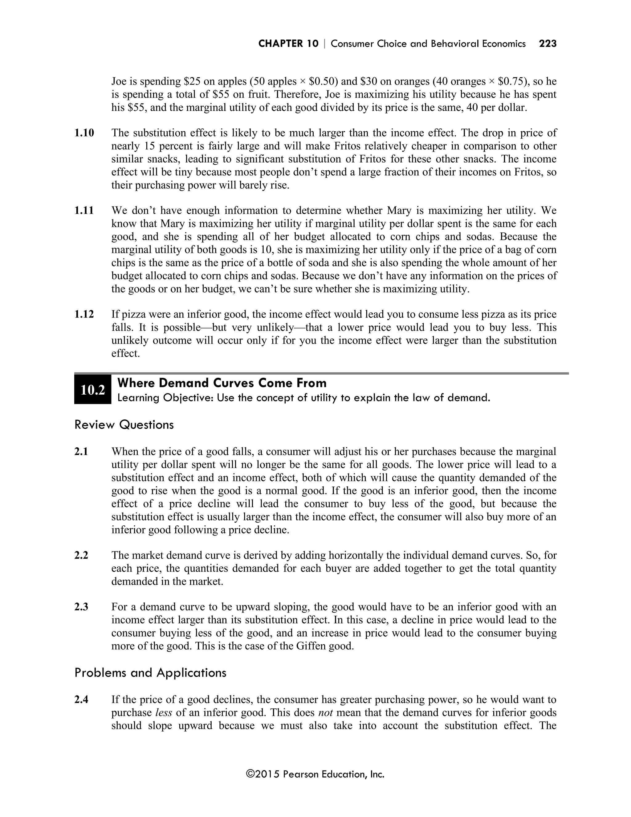 CHAPTER 10 | Consumer Choice and Behavioral Economics 223
©2015 Pearson Education, Inc.
Joe is spending $25 on apples (50 apples × $0.50) and $30 on oranges (40 oranges × $0.75), so he
is spending a total of $55 on fruit. Therefore, Joe is maximizing his utility because he has spent
his $55, and the marginal utility of each good divided by its price is the same, 40 per dollar.
1.10 The substitution effect is likely to be much larger than the income effect. The drop in price of
nearly 15 percent is fairly large and will make Fritos relatively cheaper in comparison to other
similar snacks, leading to significant substitution of Fritos for these other snacks. The income
effect will be tiny because most people don’t spend a large fraction of their incomes on Fritos, so
their purchasing power will barely rise.
1.11 We don’t have enough information to determine whether Mary is maximizing her utility. We
know that Mary is maximizing her utility if marginal utility per dollar spent is the same for each
good, and she is spending all of her budget allocated to corn chips and sodas. Because the
marginal utility of both goods is 10, she is maximizing her utility only if the price of a bag of corn
chips is the same as the price of a bottle of soda and she is also spending the whole amount of her
budget allocated to corn chips and sodas. Because we don’t have any information on the prices of
the goods or on her budget, we can’t be sure whether she is maximizing utility.
1.12 If pizza were an inferior good, the income effect would lead you to consume less pizza as its price
falls. It is possible—but very unlikely—that a lower price would lead you to buy less. This
unlikely outcome will occur only if for you the income effect were larger than the substitution
effect.
10.2
Where Demand Curves Come From
Learning Objective: Use the concept of utility to explain the law of demand.
Review Questions
2.1 When the price of a good falls, a consumer will adjust his or her purchases because the marginal
utility per dollar spent will no longer be the same for all goods. The lower price will lead to a
substitution effect and an income effect, both of which will cause the quantity demanded of the
good to rise when the good is a normal good. If the good is an inferior good, then the income
effect of a price decline will lead the consumer to buy less of the good, but because the
substitution effect is usually larger than the income effect, the consumer will also buy more of an
inferior good following a price decline.
2.2 The market demand curve is derived by adding horizontally the individual demand curves. So, for
each price, the quantities demanded for each buyer are added together to get the total quantity
demanded in the market.
2.3 For a demand curve to be upward sloping, the good would have to be an inferior good with an
income effect larger than its substitution effect. In this case, a decline in price would lead to the
consumer buying less of the good, and an increase in price would lead to the consumer buying
more of the good. This is the case of the Giffen good.
Problems and Applications
2.4 If the price of a good declines, the consumer has greater purchasing power, so he would want to
purchase less of an inferior good. This does not mean that the demand curves for inferior goods
should slope upward because we must also take into account the substitution effect. The
 