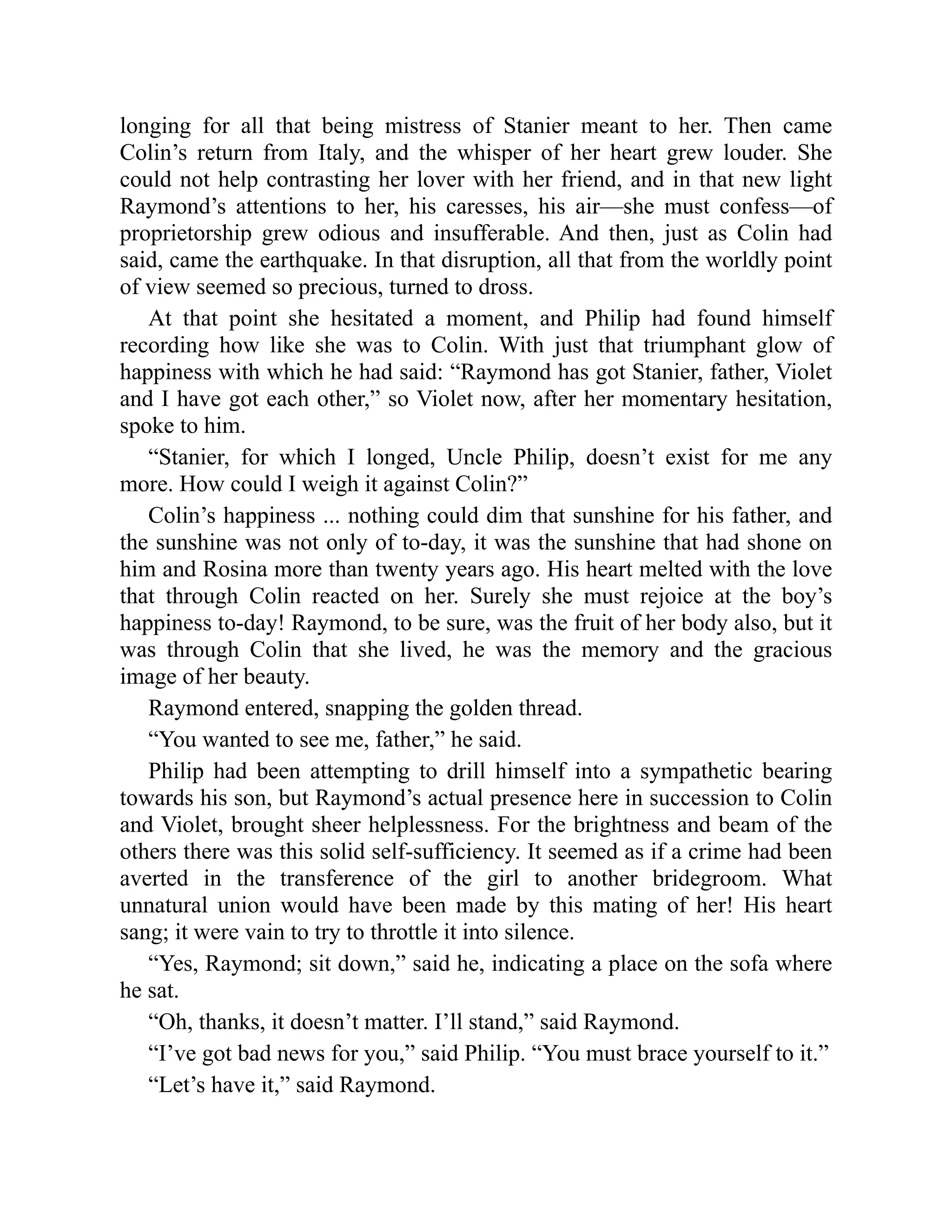 longing for all that being mistress of Stanier meant to her. Then came
Colin’s return from Italy, and the whisper of her heart grew louder. She
could not help contrasting her lover with her friend, and in that new light
Raymond’s attentions to her, his caresses, his air—she must confess—of
proprietorship grew odious and insufferable. And then, just as Colin had
said, came the earthquake. In that disruption, all that from the worldly point
of view seemed so precious, turned to dross.
At that point she hesitated a moment, and Philip had found himself
recording how like she was to Colin. With just that triumphant glow of
happiness with which he had said: “Raymond has got Stanier, father, Violet
and I have got each other,” so Violet now, after her momentary hesitation,
spoke to him.
“Stanier, for which I longed, Uncle Philip, doesn’t exist for me any
more. How could I weigh it against Colin?”
Colin’s happiness ... nothing could dim that sunshine for his father, and
the sunshine was not only of to-day, it was the sunshine that had shone on
him and Rosina more than twenty years ago. His heart melted with the love
that through Colin reacted on her. Surely she must rejoice at the boy’s
happiness to-day! Raymond, to be sure, was the fruit of her body also, but it
was through Colin that she lived, he was the memory and the gracious
image of her beauty.
Raymond entered, snapping the golden thread.
“You wanted to see me, father,” he said.
Philip had been attempting to drill himself into a sympathetic bearing
towards his son, but Raymond’s actual presence here in succession to Colin
and Violet, brought sheer helplessness. For the brightness and beam of the
others there was this solid self-sufficiency. It seemed as if a crime had been
averted in the transference of the girl to another bridegroom. What
unnatural union would have been made by this mating of her! His heart
sang; it were vain to try to throttle it into silence.
“Yes, Raymond; sit down,” said he, indicating a place on the sofa where
he sat.
“Oh, thanks, it doesn’t matter. I’ll stand,” said Raymond.
“I’ve got bad news for you,” said Philip. “You must brace yourself to it.”
“Let’s have it,” said Raymond.
 