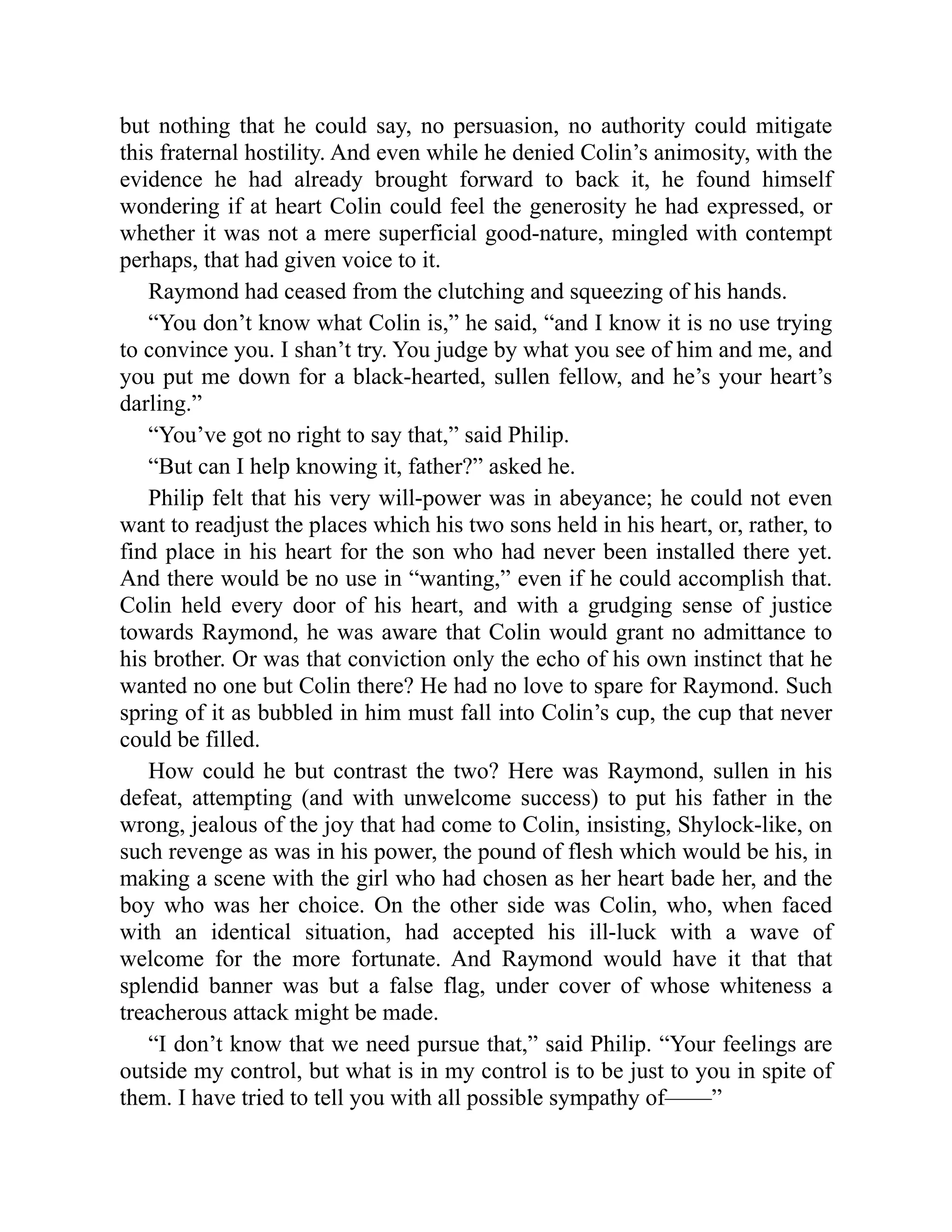 but nothing that he could say, no persuasion, no authority could mitigate
this fraternal hostility. And even while he denied Colin’s animosity, with the
evidence he had already brought forward to back it, he found himself
wondering if at heart Colin could feel the generosity he had expressed, or
whether it was not a mere superficial good-nature, mingled with contempt
perhaps, that had given voice to it.
Raymond had ceased from the clutching and squeezing of his hands.
“You don’t know what Colin is,” he said, “and I know it is no use trying
to convince you. I shan’t try. You judge by what you see of him and me, and
you put me down for a black-hearted, sullen fellow, and he’s your heart’s
darling.”
“You’ve got no right to say that,” said Philip.
“But can I help knowing it, father?” asked he.
Philip felt that his very will-power was in abeyance; he could not even
want to readjust the places which his two sons held in his heart, or, rather, to
find place in his heart for the son who had never been installed there yet.
And there would be no use in “wanting,” even if he could accomplish that.
Colin held every door of his heart, and with a grudging sense of justice
towards Raymond, he was aware that Colin would grant no admittance to
his brother. Or was that conviction only the echo of his own instinct that he
wanted no one but Colin there? He had no love to spare for Raymond. Such
spring of it as bubbled in him must fall into Colin’s cup, the cup that never
could be filled.
How could he but contrast the two? Here was Raymond, sullen in his
defeat, attempting (and with unwelcome success) to put his father in the
wrong, jealous of the joy that had come to Colin, insisting, Shylock-like, on
such revenge as was in his power, the pound of flesh which would be his, in
making a scene with the girl who had chosen as her heart bade her, and the
boy who was her choice. On the other side was Colin, who, when faced
with an identical situation, had accepted his ill-luck with a wave of
welcome for the more fortunate. And Raymond would have it that that
splendid banner was but a false flag, under cover of whose whiteness a
treacherous attack might be made.
“I don’t know that we need pursue that,” said Philip. “Your feelings are
outside my control, but what is in my control is to be just to you in spite of
them. I have tried to tell you with all possible sympathy of——”
 