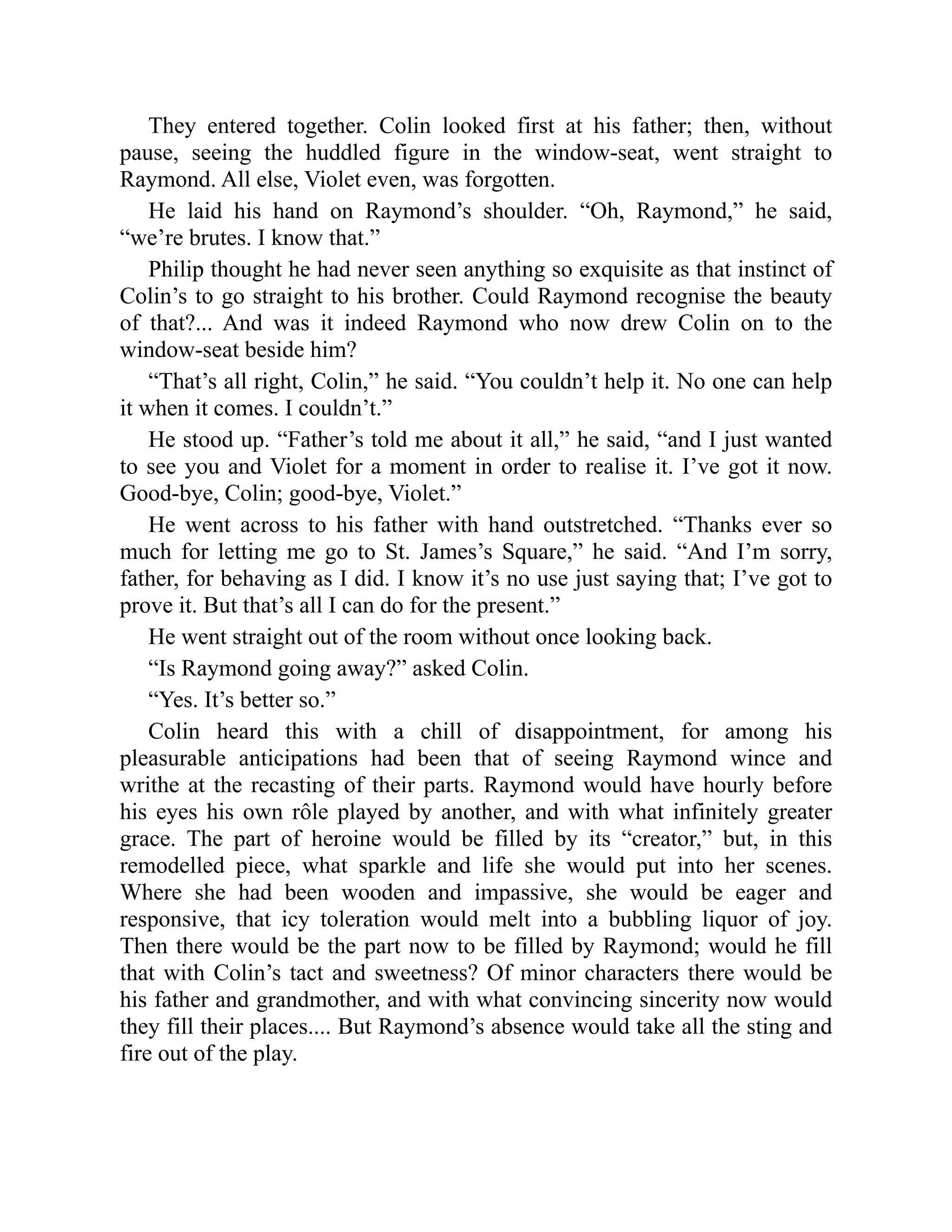 They entered together. Colin looked first at his father; then, without
pause, seeing the huddled figure in the window-seat, went straight to
Raymond. All else, Violet even, was forgotten.
He laid his hand on Raymond’s shoulder. “Oh, Raymond,” he said,
“we’re brutes. I know that.”
Philip thought he had never seen anything so exquisite as that instinct of
Colin’s to go straight to his brother. Could Raymond recognise the beauty
of that?... And was it indeed Raymond who now drew Colin on to the
window-seat beside him?
“That’s all right, Colin,” he said. “You couldn’t help it. No one can help
it when it comes. I couldn’t.”
He stood up. “Father’s told me about it all,” he said, “and I just wanted
to see you and Violet for a moment in order to realise it. I’ve got it now.
Good-bye, Colin; good-bye, Violet.”
He went across to his father with hand outstretched. “Thanks ever so
much for letting me go to St. James’s Square,” he said. “And I’m sorry,
father, for behaving as I did. I know it’s no use just saying that; I’ve got to
prove it. But that’s all I can do for the present.”
He went straight out of the room without once looking back.
“Is Raymond going away?” asked Colin.
“Yes. It’s better so.”
Colin heard this with a chill of disappointment, for among his
pleasurable anticipations had been that of seeing Raymond wince and
writhe at the recasting of their parts. Raymond would have hourly before
his eyes his own rôle played by another, and with what infinitely greater
grace. The part of heroine would be filled by its “creator,” but, in this
remodelled piece, what sparkle and life she would put into her scenes.
Where she had been wooden and impassive, she would be eager and
responsive, that icy toleration would melt into a bubbling liquor of joy.
Then there would be the part now to be filled by Raymond; would he fill
that with Colin’s tact and sweetness? Of minor characters there would be
his father and grandmother, and with what convincing sincerity now would
they fill their places.... But Raymond’s absence would take all the sting and
fire out of the play.
 