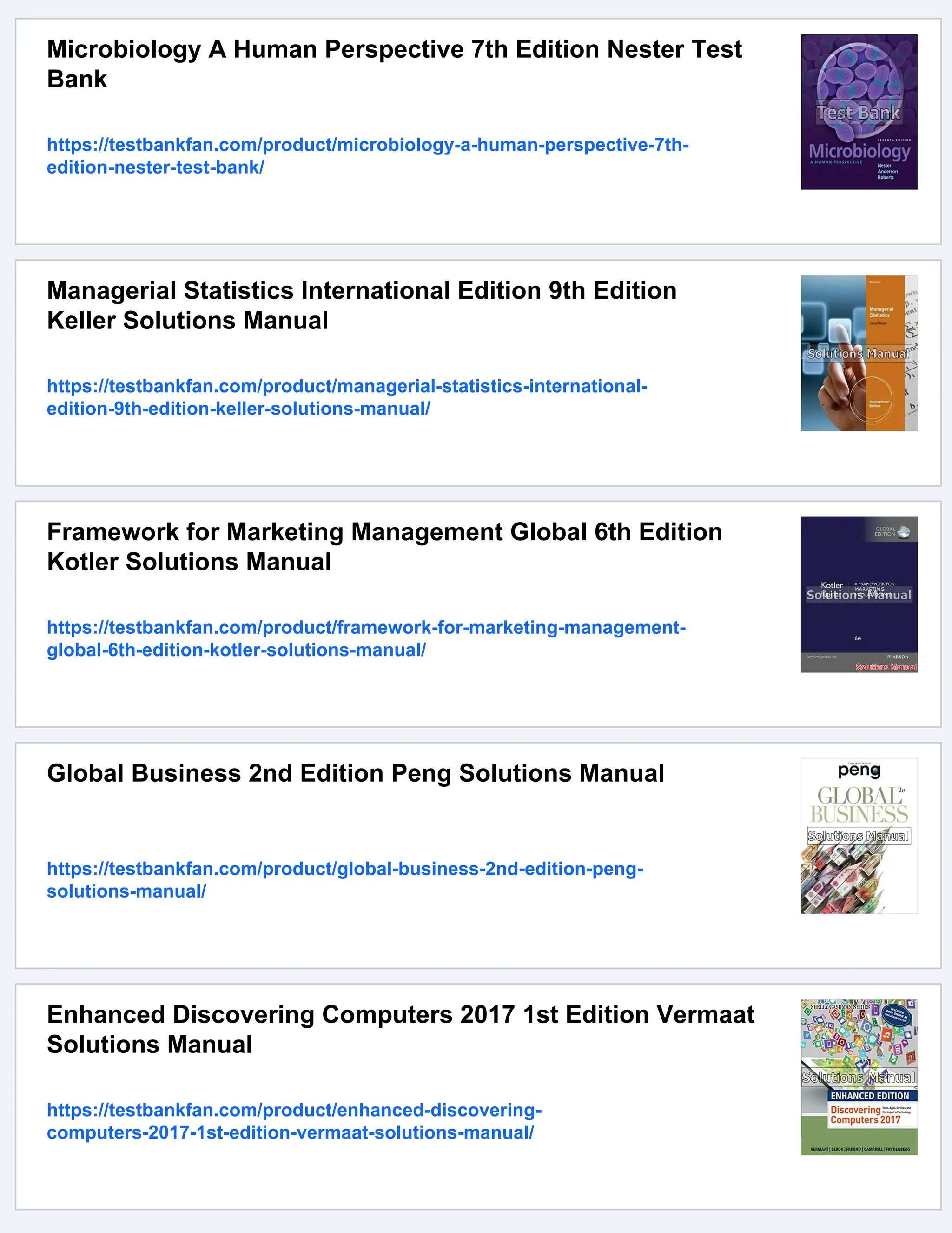 Microbiology A Human Perspective 7th Edition Nester Test
Bank
https://testbankfan.com/product/microbiology-a-human-perspective-7th-
edition-nester-test-bank/
Managerial Statistics International Edition 9th Edition
Keller Solutions Manual
https://testbankfan.com/product/managerial-statistics-international-
edition-9th-edition-keller-solutions-manual/
Framework for Marketing Management Global 6th Edition
Kotler Solutions Manual
https://testbankfan.com/product/framework-for-marketing-management-
global-6th-edition-kotler-solutions-manual/
Global Business 2nd Edition Peng Solutions Manual
https://testbankfan.com/product/global-business-2nd-edition-peng-
solutions-manual/
Enhanced Discovering Computers 2017 1st Edition Vermaat
Solutions Manual
https://testbankfan.com/product/enhanced-discovering-
computers-2017-1st-edition-vermaat-solutions-manual/
 