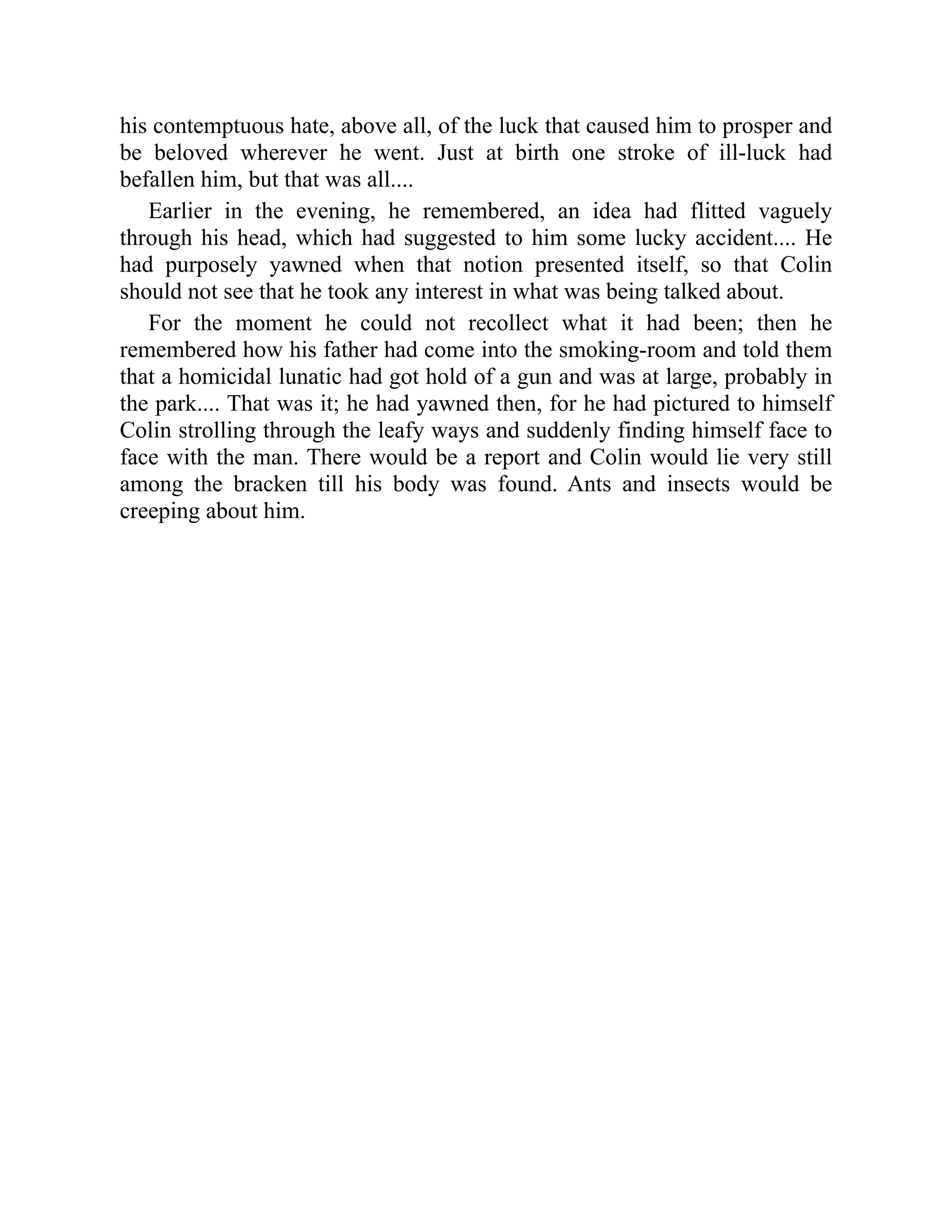 his contemptuous hate, above all, of the luck that caused him to prosper and
be beloved wherever he went. Just at birth one stroke of ill-luck had
befallen him, but that was all....
Earlier in the evening, he remembered, an idea had flitted vaguely
through his head, which had suggested to him some lucky accident.... He
had purposely yawned when that notion presented itself, so that Colin
should not see that he took any interest in what was being talked about.
For the moment he could not recollect what it had been; then he
remembered how his father had come into the smoking-room and told them
that a homicidal lunatic had got hold of a gun and was at large, probably in
the park.... That was it; he had yawned then, for he had pictured to himself
Colin strolling through the leafy ways and suddenly finding himself face to
face with the man. There would be a report and Colin would lie very still
among the bracken till his body was found. Ants and insects would be
creeping about him.
 