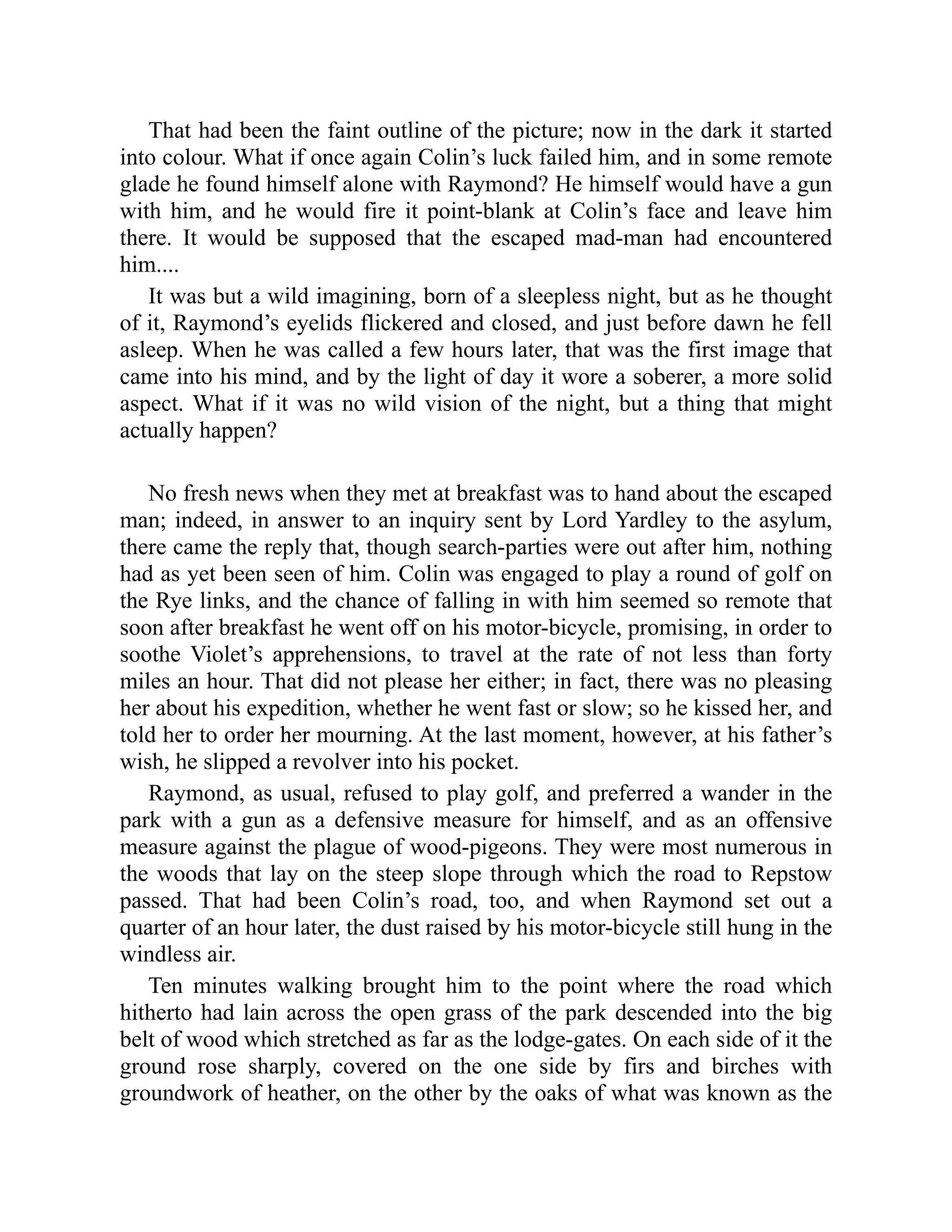 That had been the faint outline of the picture; now in the dark it started
into colour. What if once again Colin’s luck failed him, and in some remote
glade he found himself alone with Raymond? He himself would have a gun
with him, and he would fire it point-blank at Colin’s face and leave him
there. It would be supposed that the escaped mad-man had encountered
him....
It was but a wild imagining, born of a sleepless night, but as he thought
of it, Raymond’s eyelids flickered and closed, and just before dawn he fell
asleep. When he was called a few hours later, that was the first image that
came into his mind, and by the light of day it wore a soberer, a more solid
aspect. What if it was no wild vision of the night, but a thing that might
actually happen?
No fresh news when they met at breakfast was to hand about the escaped
man; indeed, in answer to an inquiry sent by Lord Yardley to the asylum,
there came the reply that, though search-parties were out after him, nothing
had as yet been seen of him. Colin was engaged to play a round of golf on
the Rye links, and the chance of falling in with him seemed so remote that
soon after breakfast he went off on his motor-bicycle, promising, in order to
soothe Violet’s apprehensions, to travel at the rate of not less than forty
miles an hour. That did not please her either; in fact, there was no pleasing
her about his expedition, whether he went fast or slow; so he kissed her, and
told her to order her mourning. At the last moment, however, at his father’s
wish, he slipped a revolver into his pocket.
Raymond, as usual, refused to play golf, and preferred a wander in the
park with a gun as a defensive measure for himself, and as an offensive
measure against the plague of wood-pigeons. They were most numerous in
the woods that lay on the steep slope through which the road to Repstow
passed. That had been Colin’s road, too, and when Raymond set out a
quarter of an hour later, the dust raised by his motor-bicycle still hung in the
windless air.
Ten minutes walking brought him to the point where the road which
hitherto had lain across the open grass of the park descended into the big
belt of wood which stretched as far as the lodge-gates. On each side of it the
ground rose sharply, covered on the one side by firs and birches with
groundwork of heather, on the other by the oaks of what was known as the
 