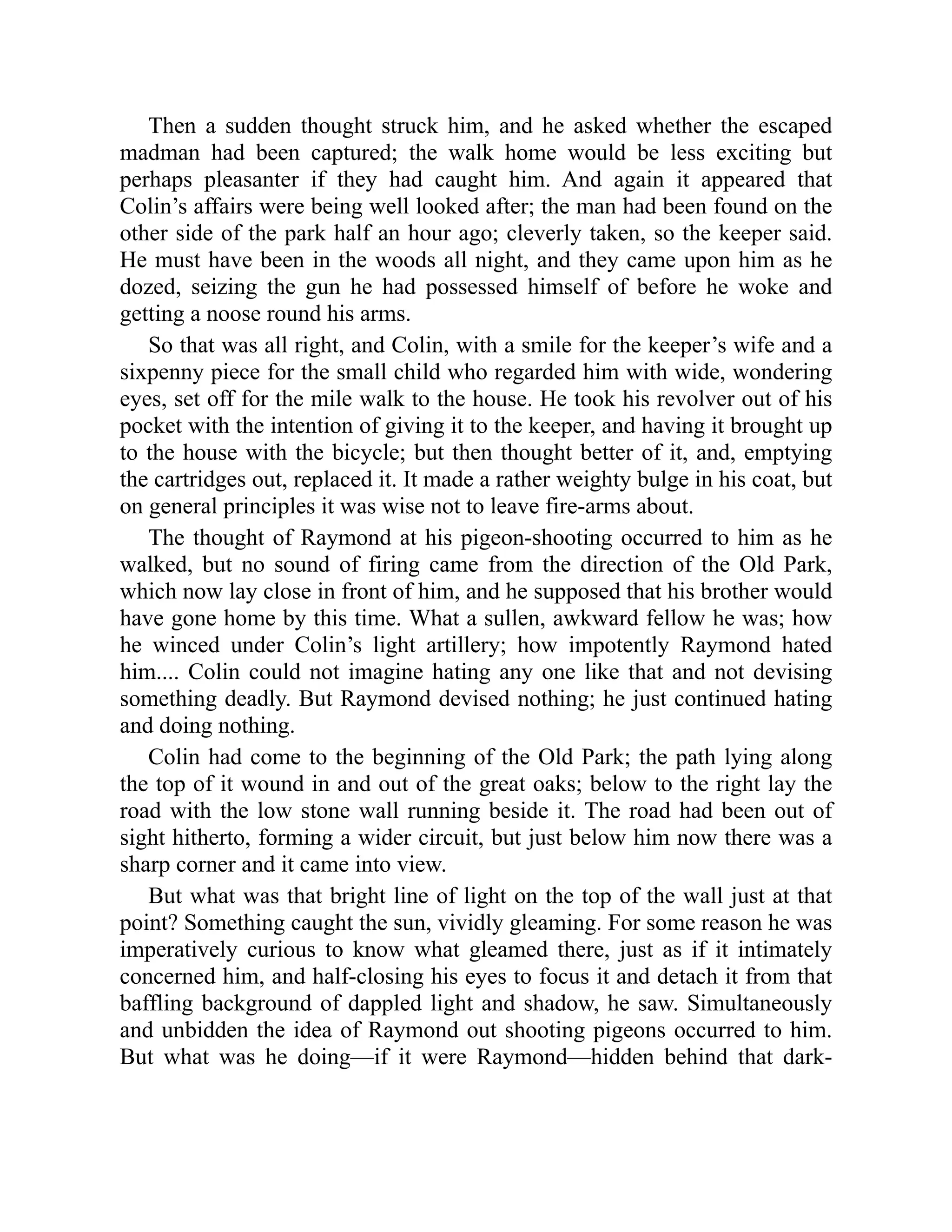 Then a sudden thought struck him, and he asked whether the escaped
madman had been captured; the walk home would be less exciting but
perhaps pleasanter if they had caught him. And again it appeared that
Colin’s affairs were being well looked after; the man had been found on the
other side of the park half an hour ago; cleverly taken, so the keeper said.
He must have been in the woods all night, and they came upon him as he
dozed, seizing the gun he had possessed himself of before he woke and
getting a noose round his arms.
So that was all right, and Colin, with a smile for the keeper’s wife and a
sixpenny piece for the small child who regarded him with wide, wondering
eyes, set off for the mile walk to the house. He took his revolver out of his
pocket with the intention of giving it to the keeper, and having it brought up
to the house with the bicycle; but then thought better of it, and, emptying
the cartridges out, replaced it. It made a rather weighty bulge in his coat, but
on general principles it was wise not to leave fire-arms about.
The thought of Raymond at his pigeon-shooting occurred to him as he
walked, but no sound of firing came from the direction of the Old Park,
which now lay close in front of him, and he supposed that his brother would
have gone home by this time. What a sullen, awkward fellow he was; how
he winced under Colin’s light artillery; how impotently Raymond hated
him.... Colin could not imagine hating any one like that and not devising
something deadly. But Raymond devised nothing; he just continued hating
and doing nothing.
Colin had come to the beginning of the Old Park; the path lying along
the top of it wound in and out of the great oaks; below to the right lay the
road with the low stone wall running beside it. The road had been out of
sight hitherto, forming a wider circuit, but just below him now there was a
sharp corner and it came into view.
But what was that bright line of light on the top of the wall just at that
point? Something caught the sun, vividly gleaming. For some reason he was
imperatively curious to know what gleamed there, just as if it intimately
concerned him, and half-closing his eyes to focus it and detach it from that
baffling background of dappled light and shadow, he saw. Simultaneously
and unbidden the idea of Raymond out shooting pigeons occurred to him.
But what was he doing—if it were Raymond—hidden behind that dark-
 