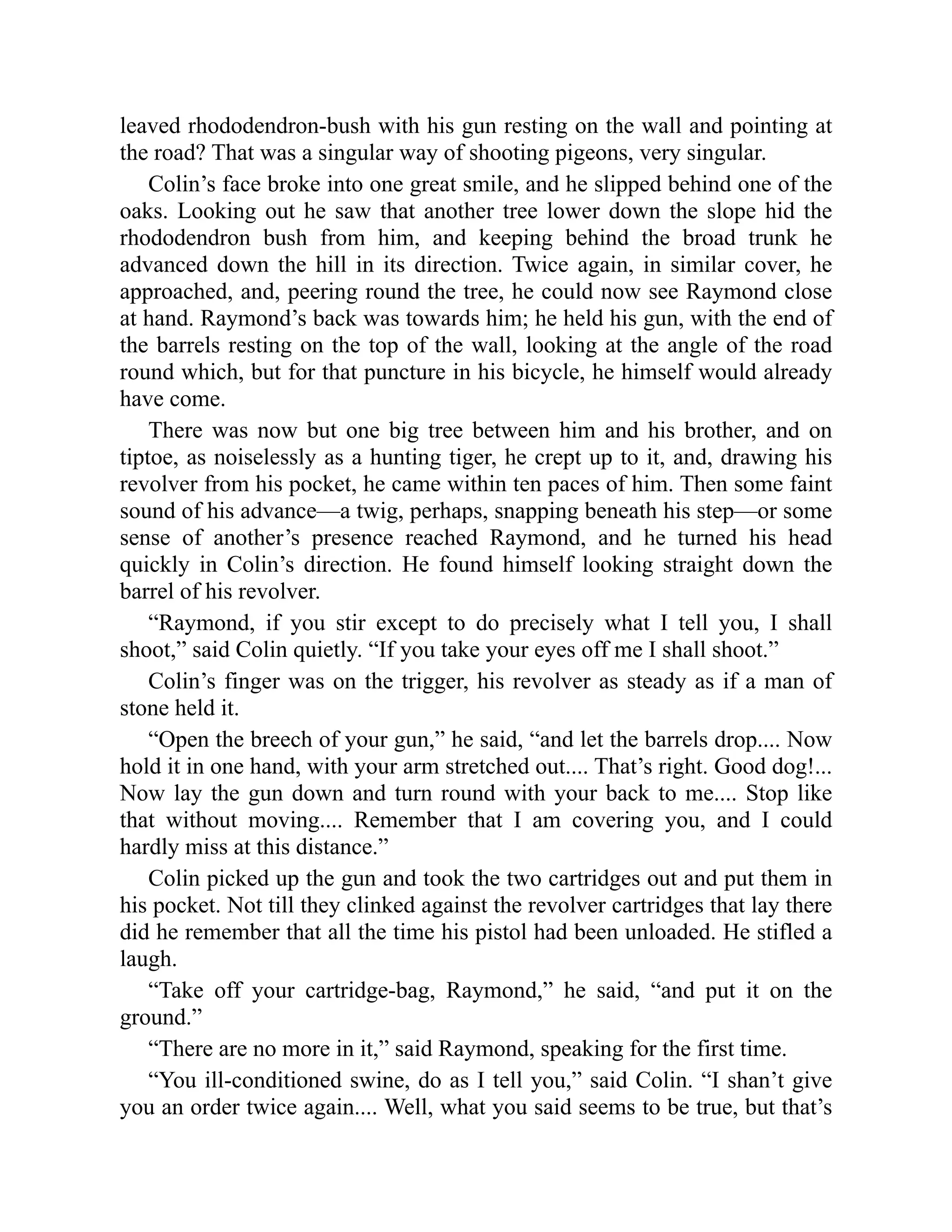 leaved rhododendron-bush with his gun resting on the wall and pointing at
the road? That was a singular way of shooting pigeons, very singular.
Colin’s face broke into one great smile, and he slipped behind one of the
oaks. Looking out he saw that another tree lower down the slope hid the
rhododendron bush from him, and keeping behind the broad trunk he
advanced down the hill in its direction. Twice again, in similar cover, he
approached, and, peering round the tree, he could now see Raymond close
at hand. Raymond’s back was towards him; he held his gun, with the end of
the barrels resting on the top of the wall, looking at the angle of the road
round which, but for that puncture in his bicycle, he himself would already
have come.
There was now but one big tree between him and his brother, and on
tiptoe, as noiselessly as a hunting tiger, he crept up to it, and, drawing his
revolver from his pocket, he came within ten paces of him. Then some faint
sound of his advance—a twig, perhaps, snapping beneath his step—or some
sense of another’s presence reached Raymond, and he turned his head
quickly in Colin’s direction. He found himself looking straight down the
barrel of his revolver.
“Raymond, if you stir except to do precisely what I tell you, I shall
shoot,” said Colin quietly. “If you take your eyes off me I shall shoot.”
Colin’s finger was on the trigger, his revolver as steady as if a man of
stone held it.
“Open the breech of your gun,” he said, “and let the barrels drop.... Now
hold it in one hand, with your arm stretched out.... That’s right. Good dog!...
Now lay the gun down and turn round with your back to me.... Stop like
that without moving.... Remember that I am covering you, and I could
hardly miss at this distance.”
Colin picked up the gun and took the two cartridges out and put them in
his pocket. Not till they clinked against the revolver cartridges that lay there
did he remember that all the time his pistol had been unloaded. He stifled a
laugh.
“Take off your cartridge-bag, Raymond,” he said, “and put it on the
ground.”
“There are no more in it,” said Raymond, speaking for the first time.
“You ill-conditioned swine, do as I tell you,” said Colin. “I shan’t give
you an order twice again.... Well, what you said seems to be true, but that’s
 