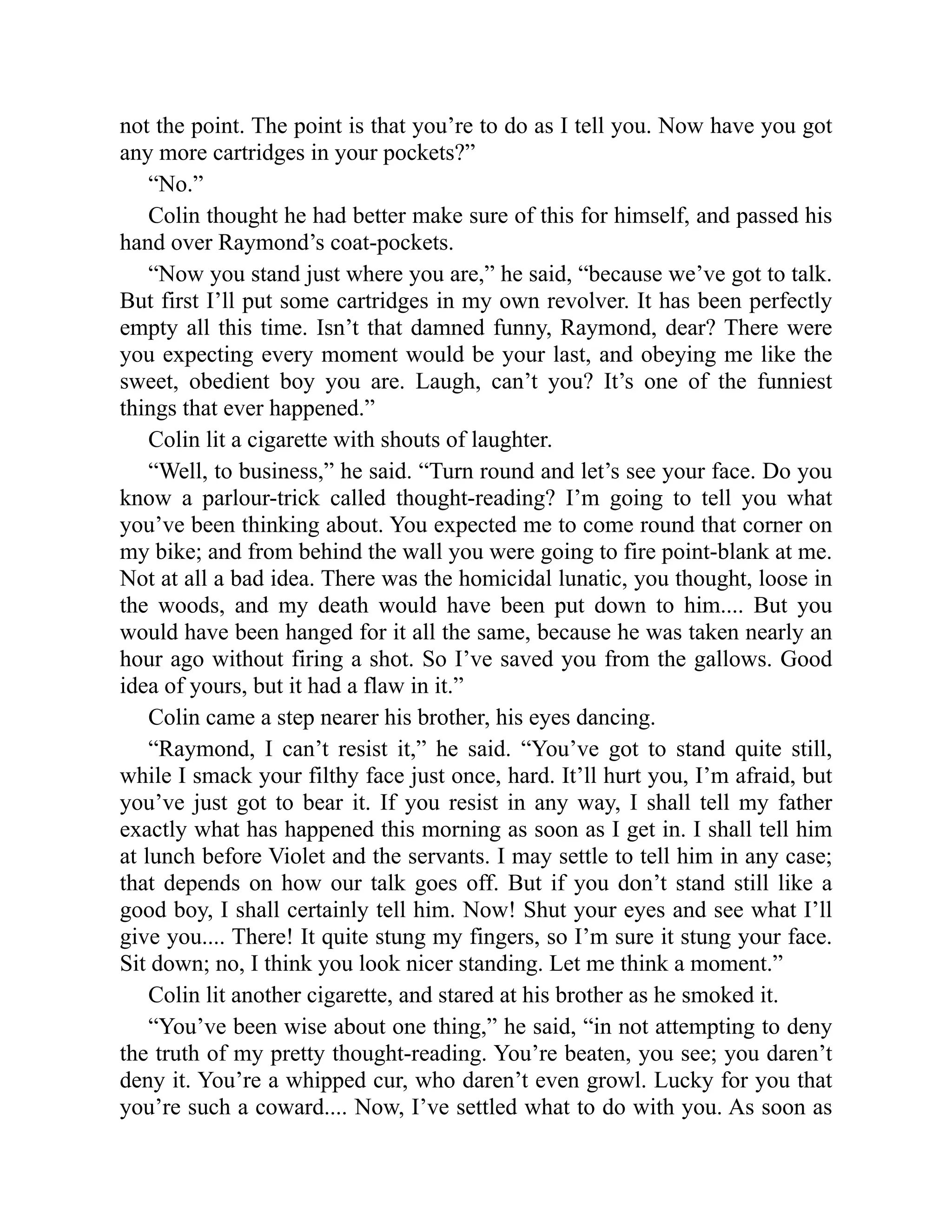 not the point. The point is that you’re to do as I tell you. Now have you got
any more cartridges in your pockets?”
“No.”
Colin thought he had better make sure of this for himself, and passed his
hand over Raymond’s coat-pockets.
“Now you stand just where you are,” he said, “because we’ve got to talk.
But first I’ll put some cartridges in my own revolver. It has been perfectly
empty all this time. Isn’t that damned funny, Raymond, dear? There were
you expecting every moment would be your last, and obeying me like the
sweet, obedient boy you are. Laugh, can’t you? It’s one of the funniest
things that ever happened.”
Colin lit a cigarette with shouts of laughter.
“Well, to business,” he said. “Turn round and let’s see your face. Do you
know a parlour-trick called thought-reading? I’m going to tell you what
you’ve been thinking about. You expected me to come round that corner on
my bike; and from behind the wall you were going to fire point-blank at me.
Not at all a bad idea. There was the homicidal lunatic, you thought, loose in
the woods, and my death would have been put down to him.... But you
would have been hanged for it all the same, because he was taken nearly an
hour ago without firing a shot. So I’ve saved you from the gallows. Good
idea of yours, but it had a flaw in it.”
Colin came a step nearer his brother, his eyes dancing.
“Raymond, I can’t resist it,” he said. “You’ve got to stand quite still,
while I smack your filthy face just once, hard. It’ll hurt you, I’m afraid, but
you’ve just got to bear it. If you resist in any way, I shall tell my father
exactly what has happened this morning as soon as I get in. I shall tell him
at lunch before Violet and the servants. I may settle to tell him in any case;
that depends on how our talk goes off. But if you don’t stand still like a
good boy, I shall certainly tell him. Now! Shut your eyes and see what I’ll
give you.... There! It quite stung my fingers, so I’m sure it stung your face.
Sit down; no, I think you look nicer standing. Let me think a moment.”
Colin lit another cigarette, and stared at his brother as he smoked it.
“You’ve been wise about one thing,” he said, “in not attempting to deny
the truth of my pretty thought-reading. You’re beaten, you see; you daren’t
deny it. You’re a whipped cur, who daren’t even growl. Lucky for you that
you’re such a coward.... Now, I’ve settled what to do with you. As soon as
 