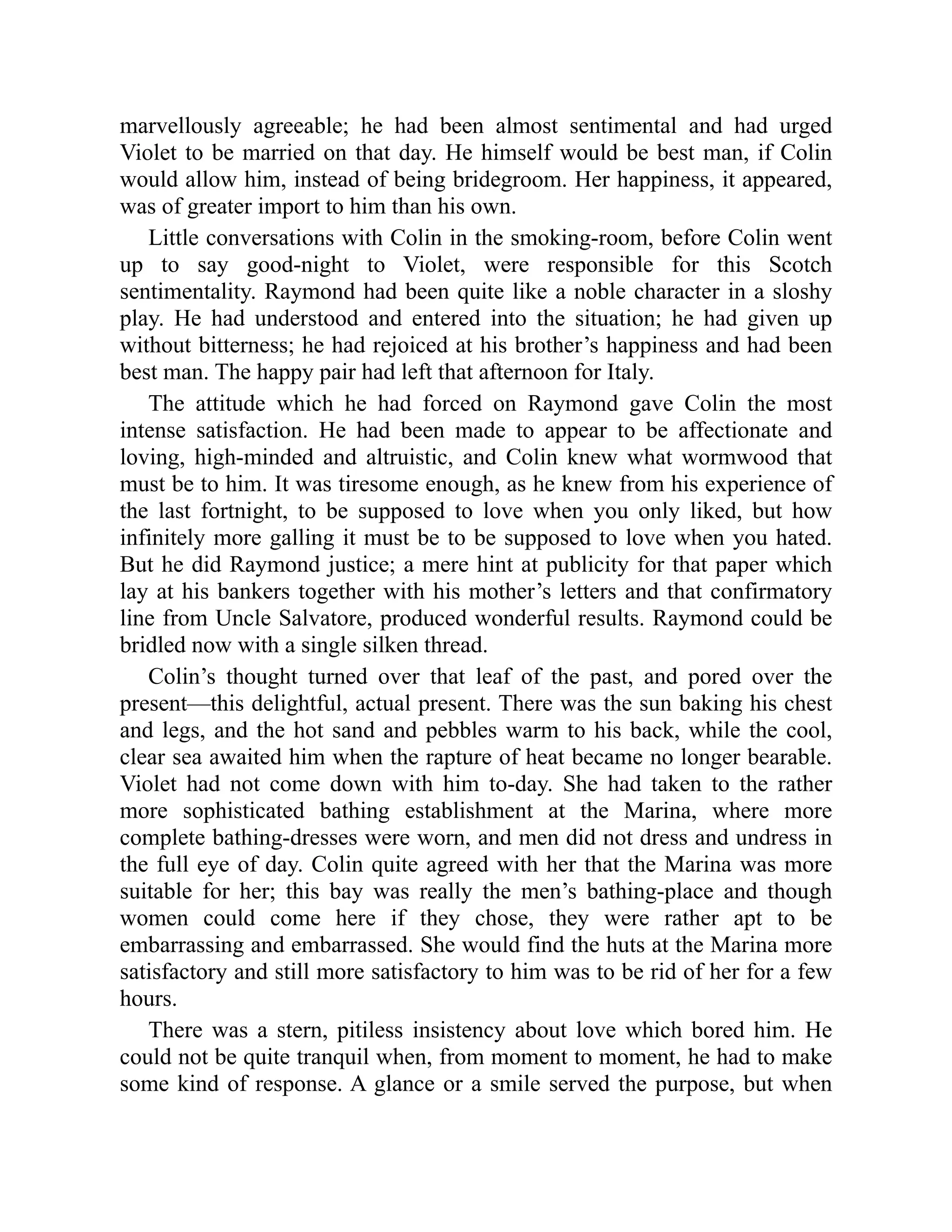 marvellously agreeable; he had been almost sentimental and had urged
Violet to be married on that day. He himself would be best man, if Colin
would allow him, instead of being bridegroom. Her happiness, it appeared,
was of greater import to him than his own.
Little conversations with Colin in the smoking-room, before Colin went
up to say good-night to Violet, were responsible for this Scotch
sentimentality. Raymond had been quite like a noble character in a sloshy
play. He had understood and entered into the situation; he had given up
without bitterness; he had rejoiced at his brother’s happiness and had been
best man. The happy pair had left that afternoon for Italy.
The attitude which he had forced on Raymond gave Colin the most
intense satisfaction. He had been made to appear to be affectionate and
loving, high-minded and altruistic, and Colin knew what wormwood that
must be to him. It was tiresome enough, as he knew from his experience of
the last fortnight, to be supposed to love when you only liked, but how
infinitely more galling it must be to be supposed to love when you hated.
But he did Raymond justice; a mere hint at publicity for that paper which
lay at his bankers together with his mother’s letters and that confirmatory
line from Uncle Salvatore, produced wonderful results. Raymond could be
bridled now with a single silken thread.
Colin’s thought turned over that leaf of the past, and pored over the
present—this delightful, actual present. There was the sun baking his chest
and legs, and the hot sand and pebbles warm to his back, while the cool,
clear sea awaited him when the rapture of heat became no longer bearable.
Violet had not come down with him to-day. She had taken to the rather
more sophisticated bathing establishment at the Marina, where more
complete bathing-dresses were worn, and men did not dress and undress in
the full eye of day. Colin quite agreed with her that the Marina was more
suitable for her; this bay was really the men’s bathing-place and though
women could come here if they chose, they were rather apt to be
embarrassing and embarrassed. She would find the huts at the Marina more
satisfactory and still more satisfactory to him was to be rid of her for a few
hours.
There was a stern, pitiless insistency about love which bored him. He
could not be quite tranquil when, from moment to moment, he had to make
some kind of response. A glance or a smile served the purpose, but when
 