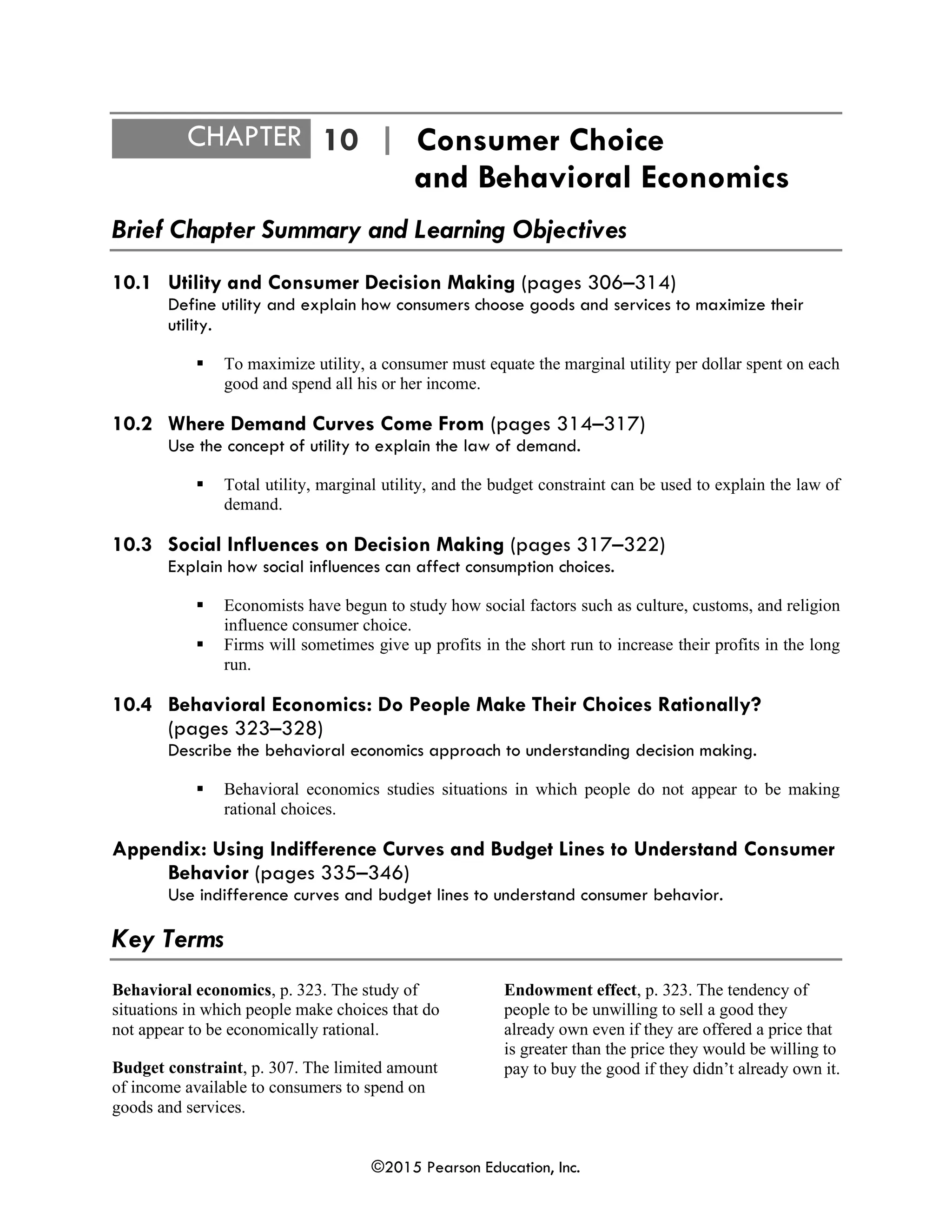 ©2015 Pearson Education, Inc.
CHAPTER 10 | Consumer Choice
and Behavioral Economics
Brief Chapter Summary and Learning Objectives
10.1 Utility and Consumer Decision Making (pages 306–314)
Define utility and explain how consumers choose goods and services to maximize their
utility.
▪ To maximize utility, a consumer must equate the marginal utility per dollar spent on each
good and spend all his or her income.
10.2 Where Demand Curves Come From (pages 314–317)
Use the concept of utility to explain the law of demand.
▪ Total utility, marginal utility, and the budget constraint can be used to explain the law of
demand.
10.3 Social Influences on Decision Making (pages 317–322)
Explain how social influences can affect consumption choices.
▪ Economists have begun to study how social factors such as culture, customs, and religion
influence consumer choice.
▪ Firms will sometimes give up profits in the short run to increase their profits in the long
run.
10.4 Behavioral Economics: Do People Make Their Choices Rationally?
(pages 323–328)
Describe the behavioral economics approach to understanding decision making.
▪ Behavioral economics studies situations in which people do not appear to be making
rational choices.
Appendix: Using Indifference Curves and Budget Lines to Understand Consumer
Behavior (pages 335–346)
Use indifference curves and budget lines to understand consumer behavior.
Key Terms
Behavioral economics, p. 323. The study of
situations in which people make choices that do
not appear to be economically rational.
Budget constraint, p. 307. The limited amount
of income available to consumers to spend on
goods and services.
Endowment effect, p. 323. The tendency of
people to be unwilling to sell a good they
already own even if they are offered a price that
is greater than the price they would be willing to
pay to buy the good if they didn’t already own it.
 