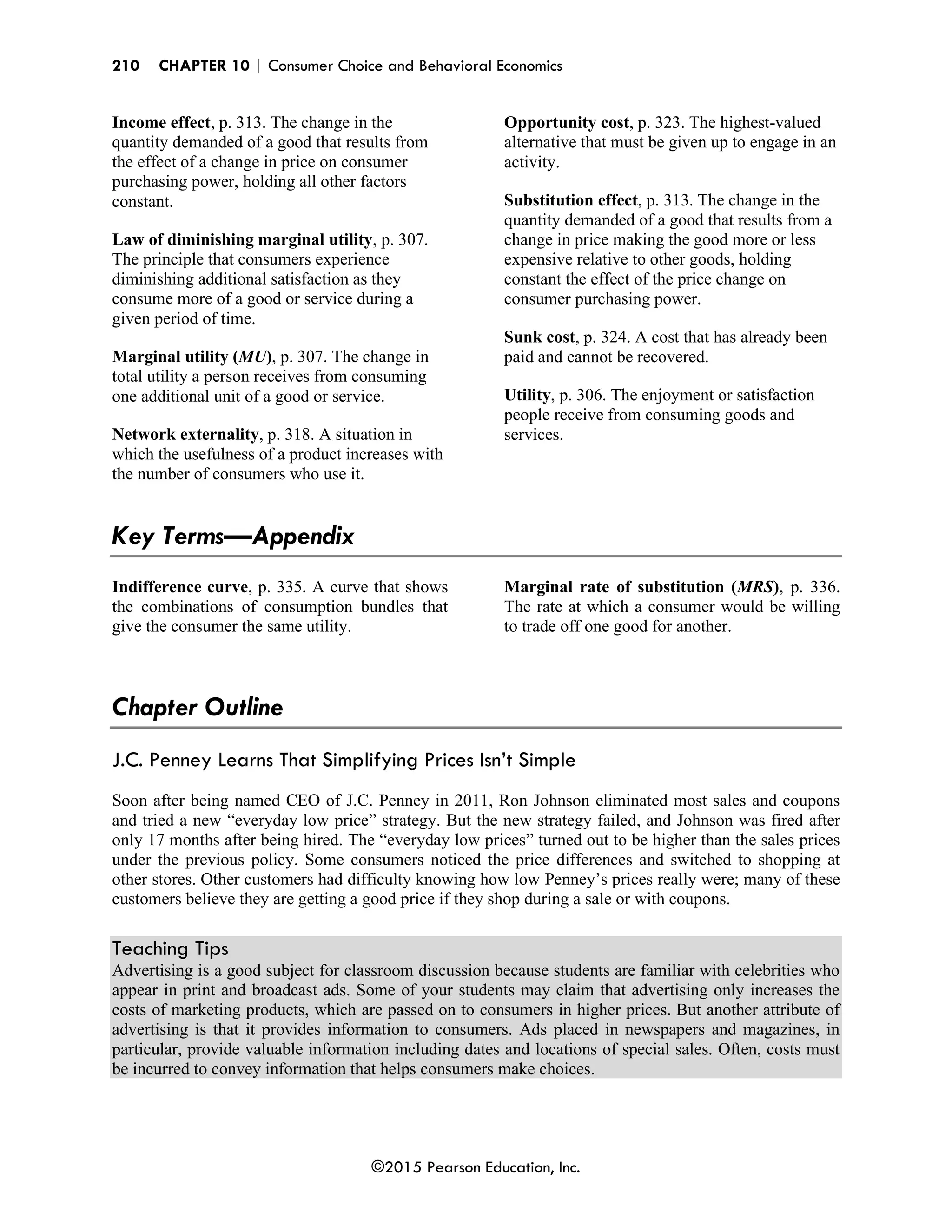 210 CHAPTER 10 | Consumer Choice and Behavioral Economics
©2015 Pearson Education, Inc.
Income effect, p. 313. The change in the
quantity demanded of a good that results from
the effect of a change in price on consumer
purchasing power, holding all other factors
constant.
Law of diminishing marginal utility, p. 307.
The principle that consumers experience
diminishing additional satisfaction as they
consume more of a good or service during a
given period of time.
Marginal utility (MU), p. 307. The change in
total utility a person receives from consuming
one additional unit of a good or service.
Network externality, p. 318. A situation in
which the usefulness of a product increases with
the number of consumers who use it.
Opportunity cost, p. 323. The highest-valued
alternative that must be given up to engage in an
activity.
Substitution effect, p. 313. The change in the
quantity demanded of a good that results from a
change in price making the good more or less
expensive relative to other goods, holding
constant the effect of the price change on
consumer purchasing power.
Sunk cost, p. 324. A cost that has already been
paid and cannot be recovered.
Utility, p. 306. The enjoyment or satisfaction
people receive from consuming goods and
services.
Key Terms—Appendix
Indifference curve, p. 335. A curve that shows
the combinations of consumption bundles that
give the consumer the same utility.
Marginal rate of substitution (MRS), p. 336.
The rate at which a consumer would be willing
to trade off one good for another.
Chapter Outline
J.C. Penney Learns That Simplifying Prices Isn’t Simple
Soon after being named CEO of J.C. Penney in 2011, Ron Johnson eliminated most sales and coupons
and tried a new “everyday low price” strategy. But the new strategy failed, and Johnson was fired after
only 17 months after being hired. The “everyday low prices” turned out to be higher than the sales prices
under the previous policy. Some consumers noticed the price differences and switched to shopping at
other stores. Other customers had difficulty knowing how low Penney’s prices really were; many of these
customers believe they are getting a good price if they shop during a sale or with coupons.
Teaching Tips
Advertising is a good subject for classroom discussion because students are familiar with celebrities who
appear in print and broadcast ads. Some of your students may claim that advertising only increases the
costs of marketing products, which are passed on to consumers in higher prices. But another attribute of
advertising is that it provides information to consumers. Ads placed in newspapers and magazines, in
particular, provide valuable information including dates and locations of special sales. Often, costs must
be incurred to convey information that helps consumers make choices.
 
