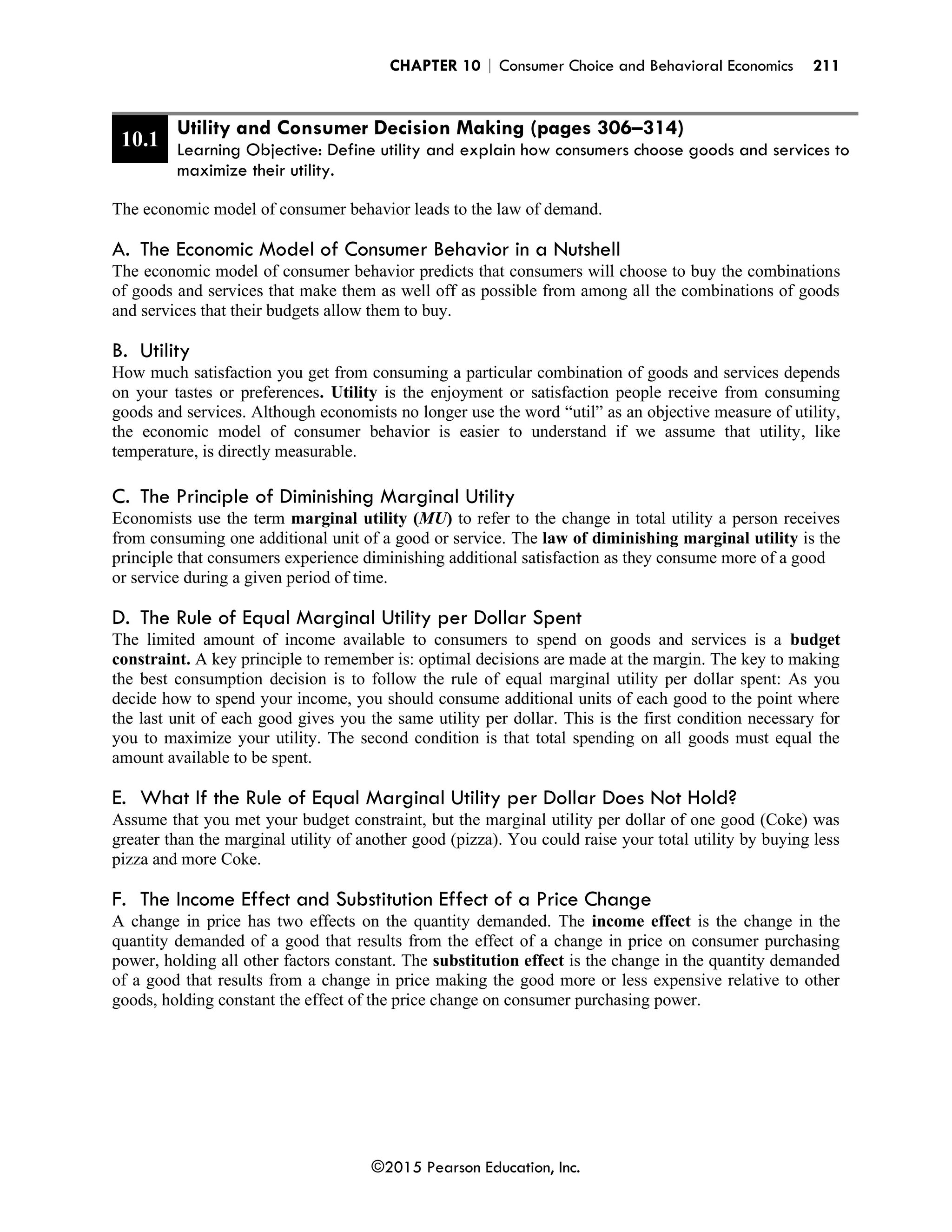 CHAPTER 10 | Consumer Choice and Behavioral Economics 211
©2015 Pearson Education, Inc.
10.1
Utility and Consumer Decision Making (pages 306–314)
Learning Objective: Define utility and explain how consumers choose goods and services to
maximize their utility.
The economic model of consumer behavior leads to the law of demand.
A. The Economic Model of Consumer Behavior in a Nutshell
The economic model of consumer behavior predicts that consumers will choose to buy the combinations
of goods and services that make them as well off as possible from among all the combinations of goods
and services that their budgets allow them to buy.
B. Utility
How much satisfaction you get from consuming a particular combination of goods and services depends
on your tastes or preferences. Utility is the enjoyment or satisfaction people receive from consuming
goods and services. Although economists no longer use the word “util” as an objective measure of utility,
the economic model of consumer behavior is easier to understand if we assume that utility, like
temperature, is directly measurable.
C. The Principle of Diminishing Marginal Utility
Economists use the term marginal utility (MU) to refer to the change in total utility a person receives
from consuming one additional unit of a good or service. The law of diminishing marginal utility is the
principle that consumers experience diminishing additional satisfaction as they consume more of a good
or service during a given period of time.
D. The Rule of Equal Marginal Utility per Dollar Spent
The limited amount of income available to consumers to spend on goods and services is a budget
constraint. A key principle to remember is: optimal decisions are made at the margin. The key to making
the best consumption decision is to follow the rule of equal marginal utility per dollar spent: As you
decide how to spend your income, you should consume additional units of each good to the point where
the last unit of each good gives you the same utility per dollar. This is the first condition necessary for
you to maximize your utility. The second condition is that total spending on all goods must equal the
amount available to be spent.
E. What If the Rule of Equal Marginal Utility per Dollar Does Not Hold?
Assume that you met your budget constraint, but the marginal utility per dollar of one good (Coke) was
greater than the marginal utility of another good (pizza). You could raise your total utility by buying less
pizza and more Coke.
F. The Income Effect and Substitution Effect of a Price Change
A change in price has two effects on the quantity demanded. The income effect is the change in the
quantity demanded of a good that results from the effect of a change in price on consumer purchasing
power, holding all other factors constant. The substitution effect is the change in the quantity demanded
of a good that results from a change in price making the good more or less expensive relative to other
goods, holding constant the effect of the price change on consumer purchasing power.
 