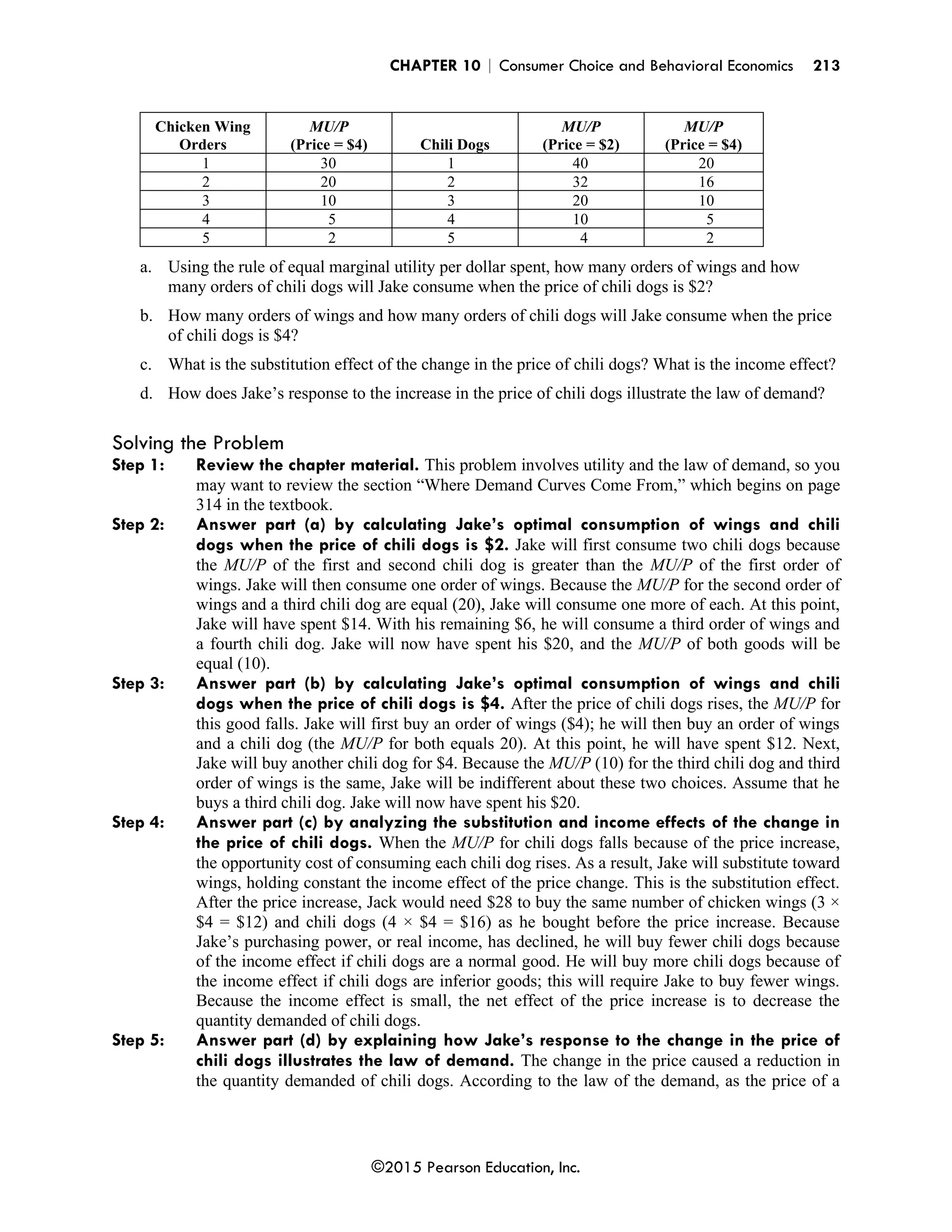CHAPTER 10 | Consumer Choice and Behavioral Economics 213
©2015 Pearson Education, Inc.
Chicken Wing
Orders
MU/P
(Price = $4) Chili Dogs
MU/P
(Price = $2)
MU/P
(Price = $4)
1 30 1 40 20
2 20 2 32 16
3 10 3 20 10
4 5 4 10 5
5 2 5 4 2
a. Using the rule of equal marginal utility per dollar spent, how many orders of wings and how
many orders of chili dogs will Jake consume when the price of chili dogs is $2?
b. How many orders of wings and how many orders of chili dogs will Jake consume when the price
of chili dogs is $4?
c. What is the substitution effect of the change in the price of chili dogs? What is the income effect?
d. How does Jake’s response to the increase in the price of chili dogs illustrate the law of demand?
Solving the Problem
Step 1: Review the chapter material. This problem involves utility and the law of demand, so you
may want to review the section “Where Demand Curves Come From,” which begins on page
314 in the textbook.
Step 2: Answer part (a) by calculating Jake’s optimal consumption of wings and chili
dogs when the price of chili dogs is $2. Jake will first consume two chili dogs because
the MU/P of the first and second chili dog is greater than the MU/P of the first order of
wings. Jake will then consume one order of wings. Because the MU/P for the second order of
wings and a third chili dog are equal (20), Jake will consume one more of each. At this point,
Jake will have spent $14. With his remaining $6, he will consume a third order of wings and
a fourth chili dog. Jake will now have spent his $20, and the MU/P of both goods will be
equal (10).
Step 3: Answer part (b) by calculating Jake’s optimal consumption of wings and chili
dogs when the price of chili dogs is $4. After the price of chili dogs rises, the MU/P for
this good falls. Jake will first buy an order of wings ($4); he will then buy an order of wings
and a chili dog (the MU/P for both equals 20). At this point, he will have spent $12. Next,
Jake will buy another chili dog for $4. Because the MU/P (10) for the third chili dog and third
order of wings is the same, Jake will be indifferent about these two choices. Assume that he
buys a third chili dog. Jake will now have spent his $20.
Step 4: Answer part (c) by analyzing the substitution and income effects of the change in
the price of chili dogs. When the MU/P for chili dogs falls because of the price increase,
the opportunity cost of consuming each chili dog rises. As a result, Jake will substitute toward
wings, holding constant the income effect of the price change. This is the substitution effect.
After the price increase, Jack would need $28 to buy the same number of chicken wings (3 ×
$4 = $12) and chili dogs (4 × $4 = $16) as he bought before the price increase. Because
Jake’s purchasing power, or real income, has declined, he will buy fewer chili dogs because
of the income effect if chili dogs are a normal good. He will buy more chili dogs because of
the income effect if chili dogs are inferior goods; this will require Jake to buy fewer wings.
Because the income effect is small, the net effect of the price increase is to decrease the
quantity demanded of chili dogs.
Step 5: Answer part (d) by explaining how Jake’s response to the change in the price of
chili dogs illustrates the law of demand. The change in the price caused a reduction in
the quantity demanded of chili dogs. According to the law of the demand, as the price of a
 