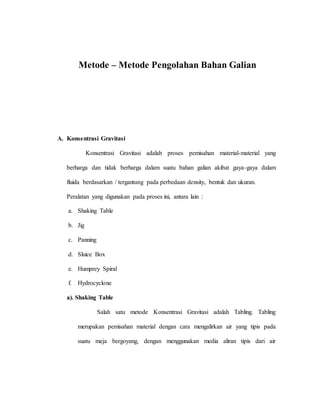 Metode – Metode Pengolahan Bahan Galian
A. Konsentrasi Gravitasi
Konsentrasi Gravitasi adalah proses pemisahan material-material yang
berharga dan tidak berharga dalam suatu bahan galian akibat gaya-gaya dalam
fluida berdasarkan / tergantung pada perbedaan density, bentuk dan ukuran.
Peralatan yang digunakan pada proses ini, antara lain :
a. Shaking Table
b. Jig
c. Panning
d. Sluice Box
e. Humprey Spiral
f. Hydrocyclone
a). Shaking Table
Salah satu metode Konsentrasi Gravitasi adalah Tabling. Tabling
merupakan pemisahan material dengan cara mengalirkan air yang tipis pada
suatu meja bergoyang, dengan menggunakan media aliran tipis dari air
 