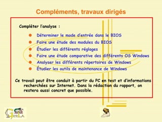 Compléments, travaux dirigés
Compléter l’analyse :
Déterminer le mode d’entrée dans le BIOS
Faire une étude des modules du BIOS
Étudier les différents réglages
Faire une étude comparative des différents OS Windows
Analyser les différents répertoires de Windows
Étudier les outils de maintenance de Windows
Ce travail peut être conduit à partir du PC en test et d’informations
recherchées sur Internet. Dans la rédaction du rapport, on
restera aussi concret que possible.
 